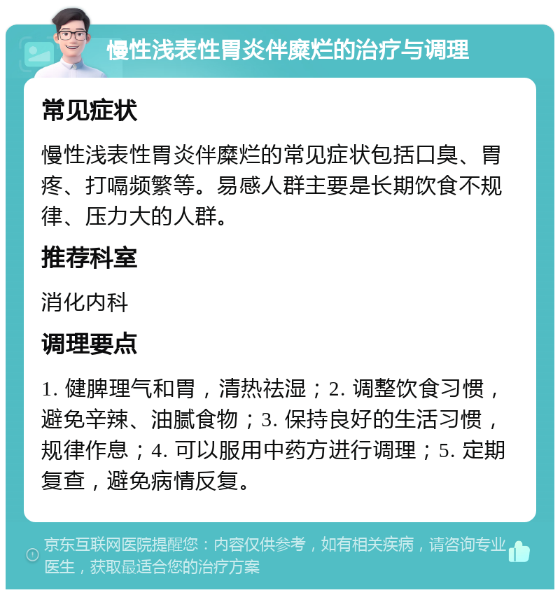 慢性浅表性胃炎伴糜烂的治疗与调理 常见症状 慢性浅表性胃炎伴糜烂的常见症状包括口臭、胃疼、打嗝频繁等。易感人群主要是长期饮食不规律、压力大的人群。 推荐科室 消化内科 调理要点 1. 健脾理气和胃，清热祛湿；2. 调整饮食习惯，避免辛辣、油腻食物；3. 保持良好的生活习惯，规律作息；4. 可以服用中药方进行调理；5. 定期复查，避免病情反复。