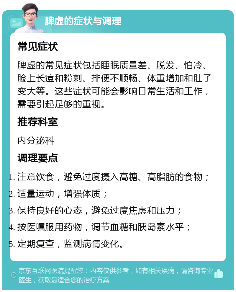 脾虚的症状与调理 常见症状 脾虚的常见症状包括睡眠质量差、脱发、怕冷、脸上长痘和粉刺、排便不顺畅、体重增加和肚子变大等。这些症状可能会影响日常生活和工作，需要引起足够的重视。 推荐科室 内分泌科 调理要点 注意饮食，避免过度摄入高糖、高脂肪的食物； 适量运动，增强体质； 保持良好的心态，避免过度焦虑和压力； 按医嘱服用药物，调节血糖和胰岛素水平； 定期复查，监测病情变化。