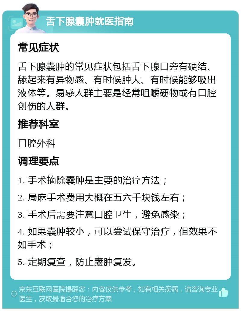 舌下腺囊肿就医指南 常见症状 舌下腺囊肿的常见症状包括舌下腺口旁有硬结、舔起来有异物感、有时候肿大、有时候能够吸出液体等。易感人群主要是经常咀嚼硬物或有口腔创伤的人群。 推荐科室 口腔外科 调理要点 1. 手术摘除囊肿是主要的治疗方法； 2. 局麻手术费用大概在五六千块钱左右； 3. 手术后需要注意口腔卫生，避免感染； 4. 如果囊肿较小，可以尝试保守治疗，但效果不如手术； 5. 定期复查，防止囊肿复发。