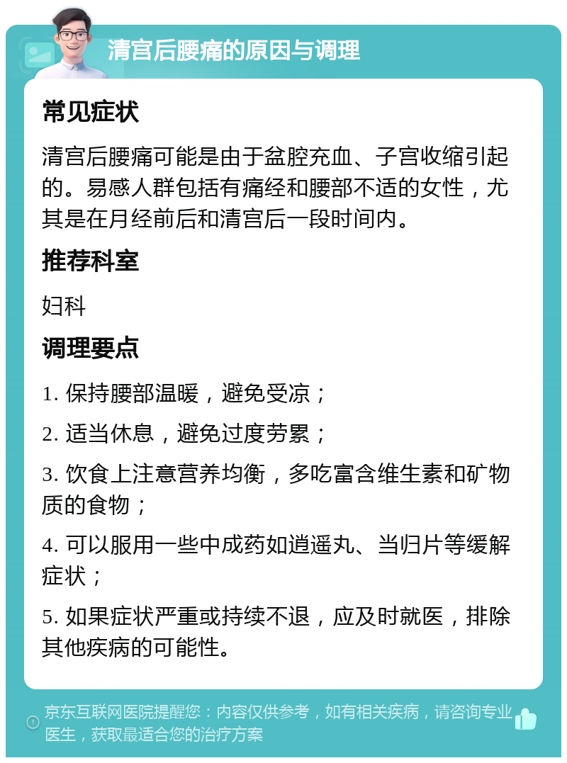 清宫后腰痛的原因与调理 常见症状 清宫后腰痛可能是由于盆腔充血、子宫收缩引起的。易感人群包括有痛经和腰部不适的女性，尤其是在月经前后和清宫后一段时间内。 推荐科室 妇科 调理要点 1. 保持腰部温暖，避免受凉； 2. 适当休息，避免过度劳累； 3. 饮食上注意营养均衡，多吃富含维生素和矿物质的食物； 4. 可以服用一些中成药如逍遥丸、当归片等缓解症状； 5. 如果症状严重或持续不退，应及时就医，排除其他疾病的可能性。