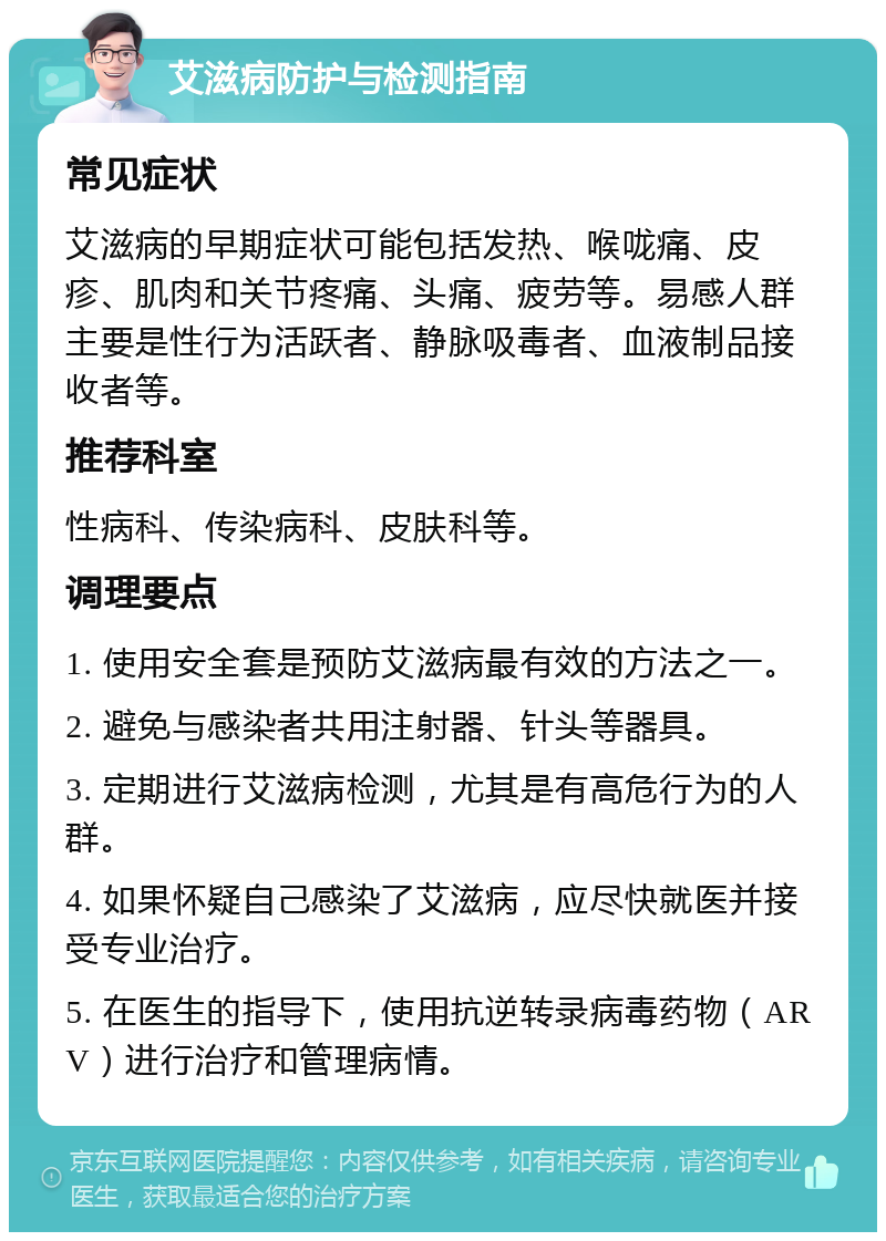 艾滋病防护与检测指南 常见症状 艾滋病的早期症状可能包括发热、喉咙痛、皮疹、肌肉和关节疼痛、头痛、疲劳等。易感人群主要是性行为活跃者、静脉吸毒者、血液制品接收者等。 推荐科室 性病科、传染病科、皮肤科等。 调理要点 1. 使用安全套是预防艾滋病最有效的方法之一。 2. 避免与感染者共用注射器、针头等器具。 3. 定期进行艾滋病检测，尤其是有高危行为的人群。 4. 如果怀疑自己感染了艾滋病，应尽快就医并接受专业治疗。 5. 在医生的指导下，使用抗逆转录病毒药物（ARV）进行治疗和管理病情。