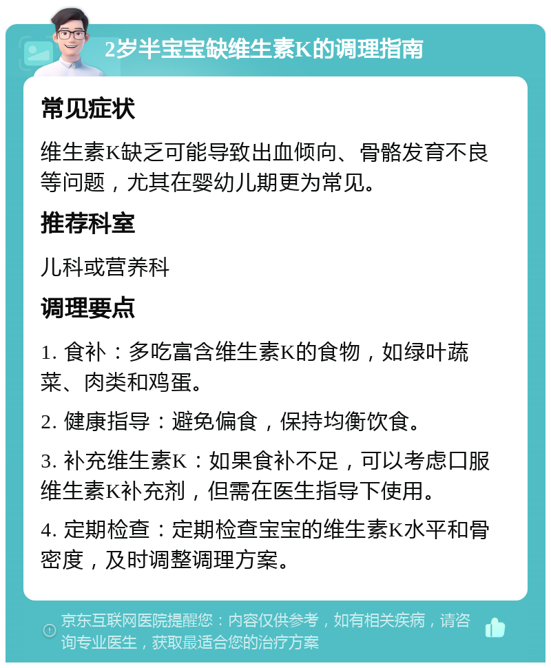 2岁半宝宝缺维生素K的调理指南 常见症状 维生素K缺乏可能导致出血倾向、骨骼发育不良等问题，尤其在婴幼儿期更为常见。 推荐科室 儿科或营养科 调理要点 1. 食补：多吃富含维生素K的食物，如绿叶蔬菜、肉类和鸡蛋。 2. 健康指导：避免偏食，保持均衡饮食。 3. 补充维生素K：如果食补不足，可以考虑口服维生素K补充剂，但需在医生指导下使用。 4. 定期检查：定期检查宝宝的维生素K水平和骨密度，及时调整调理方案。