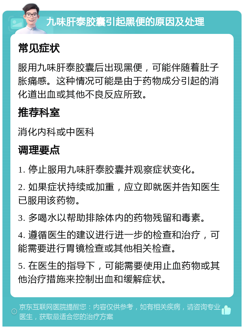 九味肝泰胶囊引起黑便的原因及处理 常见症状 服用九味肝泰胶囊后出现黑便，可能伴随着肚子胀痛感。这种情况可能是由于药物成分引起的消化道出血或其他不良反应所致。 推荐科室 消化内科或中医科 调理要点 1. 停止服用九味肝泰胶囊并观察症状变化。 2. 如果症状持续或加重，应立即就医并告知医生已服用该药物。 3. 多喝水以帮助排除体内的药物残留和毒素。 4. 遵循医生的建议进行进一步的检查和治疗，可能需要进行胃镜检查或其他相关检查。 5. 在医生的指导下，可能需要使用止血药物或其他治疗措施来控制出血和缓解症状。