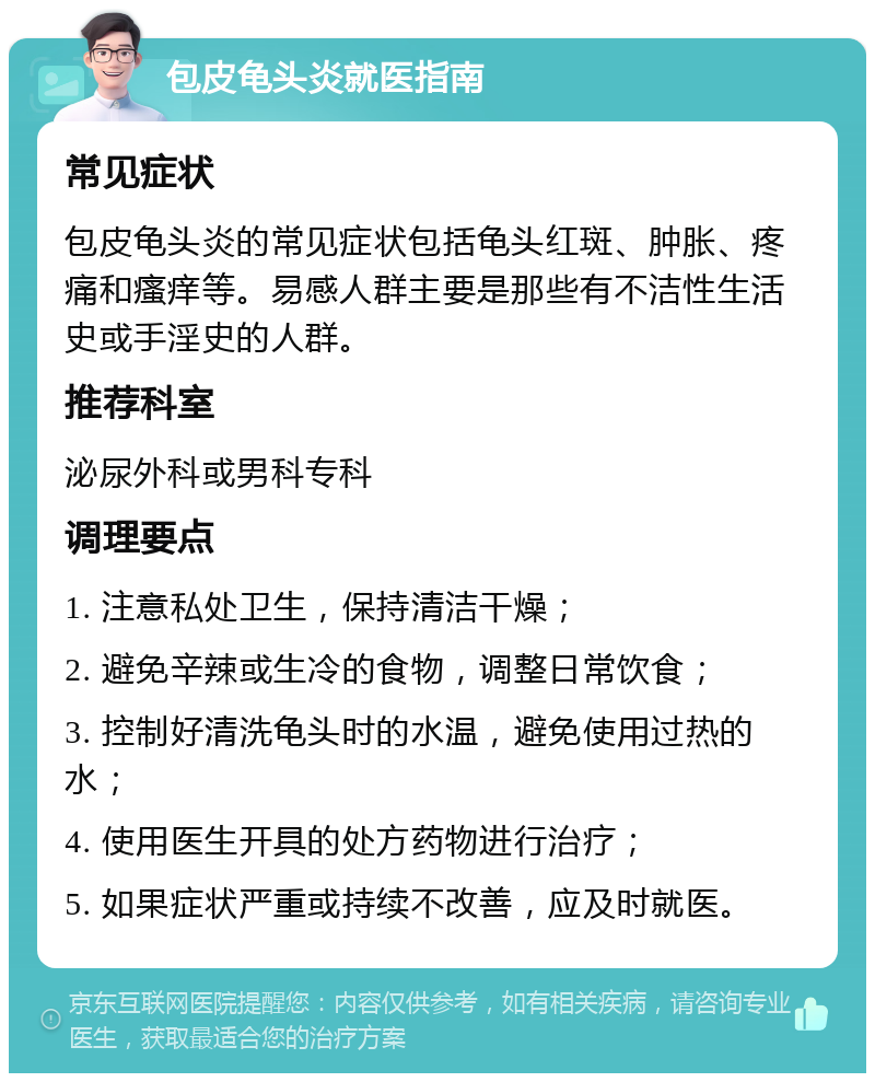 包皮龟头炎就医指南 常见症状 包皮龟头炎的常见症状包括龟头红斑、肿胀、疼痛和瘙痒等。易感人群主要是那些有不洁性生活史或手淫史的人群。 推荐科室 泌尿外科或男科专科 调理要点 1. 注意私处卫生，保持清洁干燥； 2. 避免辛辣或生冷的食物，调整日常饮食； 3. 控制好清洗龟头时的水温，避免使用过热的水； 4. 使用医生开具的处方药物进行治疗； 5. 如果症状严重或持续不改善，应及时就医。