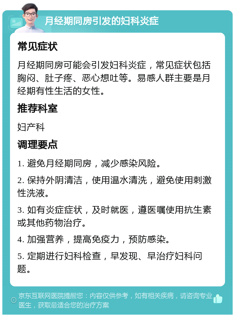 月经期同房引发的妇科炎症 常见症状 月经期同房可能会引发妇科炎症，常见症状包括胸闷、肚子疼、恶心想吐等。易感人群主要是月经期有性生活的女性。 推荐科室 妇产科 调理要点 1. 避免月经期同房，减少感染风险。 2. 保持外阴清洁，使用温水清洗，避免使用刺激性洗液。 3. 如有炎症症状，及时就医，遵医嘱使用抗生素或其他药物治疗。 4. 加强营养，提高免疫力，预防感染。 5. 定期进行妇科检查，早发现、早治疗妇科问题。