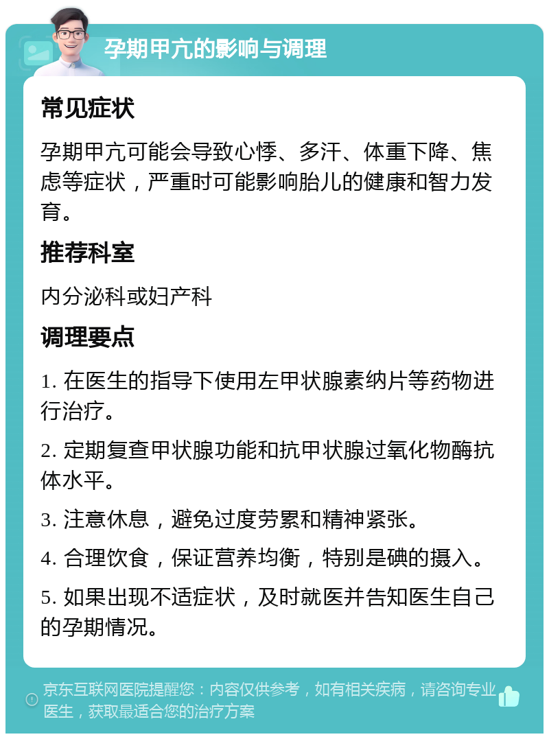 孕期甲亢的影响与调理 常见症状 孕期甲亢可能会导致心悸、多汗、体重下降、焦虑等症状，严重时可能影响胎儿的健康和智力发育。 推荐科室 内分泌科或妇产科 调理要点 1. 在医生的指导下使用左甲状腺素纳片等药物进行治疗。 2. 定期复查甲状腺功能和抗甲状腺过氧化物酶抗体水平。 3. 注意休息，避免过度劳累和精神紧张。 4. 合理饮食，保证营养均衡，特别是碘的摄入。 5. 如果出现不适症状，及时就医并告知医生自己的孕期情况。