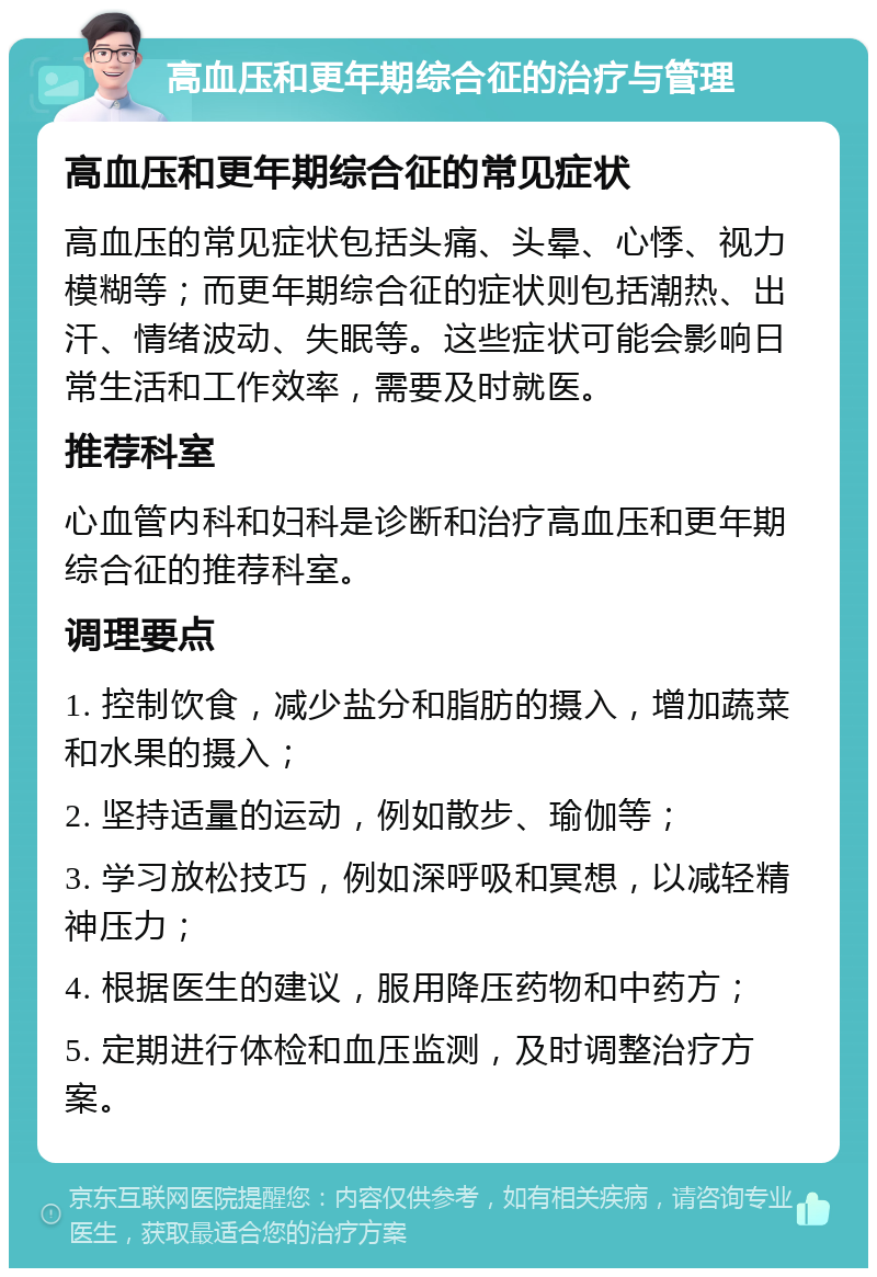 高血压和更年期综合征的治疗与管理 高血压和更年期综合征的常见症状 高血压的常见症状包括头痛、头晕、心悸、视力模糊等；而更年期综合征的症状则包括潮热、出汗、情绪波动、失眠等。这些症状可能会影响日常生活和工作效率，需要及时就医。 推荐科室 心血管内科和妇科是诊断和治疗高血压和更年期综合征的推荐科室。 调理要点 1. 控制饮食，减少盐分和脂肪的摄入，增加蔬菜和水果的摄入； 2. 坚持适量的运动，例如散步、瑜伽等； 3. 学习放松技巧，例如深呼吸和冥想，以减轻精神压力； 4. 根据医生的建议，服用降压药物和中药方； 5. 定期进行体检和血压监测，及时调整治疗方案。