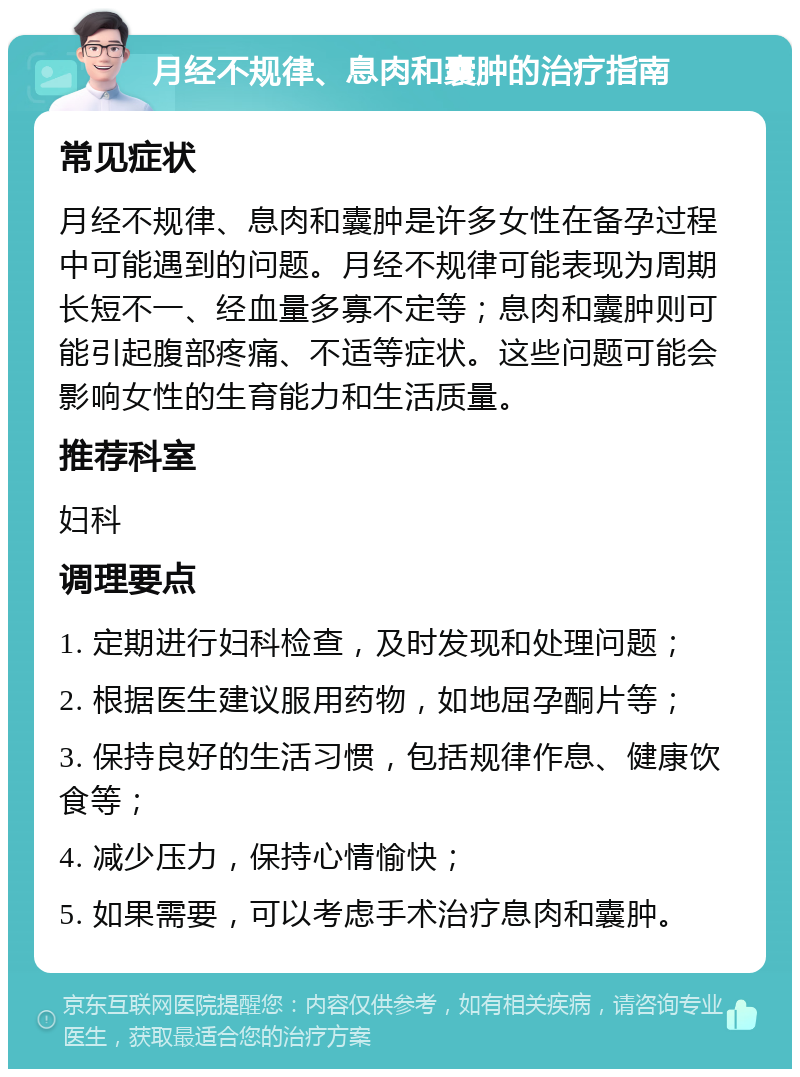 月经不规律、息肉和囊肿的治疗指南 常见症状 月经不规律、息肉和囊肿是许多女性在备孕过程中可能遇到的问题。月经不规律可能表现为周期长短不一、经血量多寡不定等；息肉和囊肿则可能引起腹部疼痛、不适等症状。这些问题可能会影响女性的生育能力和生活质量。 推荐科室 妇科 调理要点 1. 定期进行妇科检查，及时发现和处理问题； 2. 根据医生建议服用药物，如地屈孕酮片等； 3. 保持良好的生活习惯，包括规律作息、健康饮食等； 4. 减少压力，保持心情愉快； 5. 如果需要，可以考虑手术治疗息肉和囊肿。