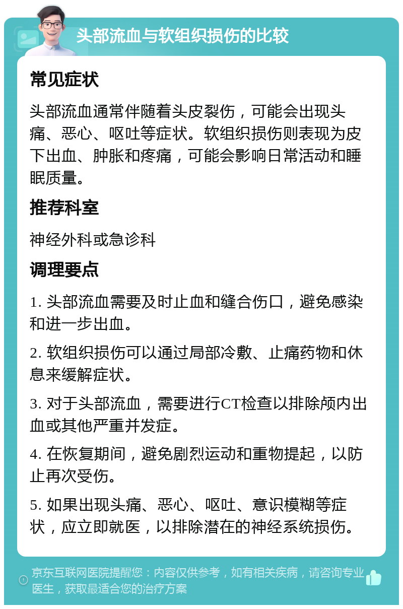 头部流血与软组织损伤的比较 常见症状 头部流血通常伴随着头皮裂伤，可能会出现头痛、恶心、呕吐等症状。软组织损伤则表现为皮下出血、肿胀和疼痛，可能会影响日常活动和睡眠质量。 推荐科室 神经外科或急诊科 调理要点 1. 头部流血需要及时止血和缝合伤口，避免感染和进一步出血。 2. 软组织损伤可以通过局部冷敷、止痛药物和休息来缓解症状。 3. 对于头部流血，需要进行CT检查以排除颅内出血或其他严重并发症。 4. 在恢复期间，避免剧烈运动和重物提起，以防止再次受伤。 5. 如果出现头痛、恶心、呕吐、意识模糊等症状，应立即就医，以排除潜在的神经系统损伤。