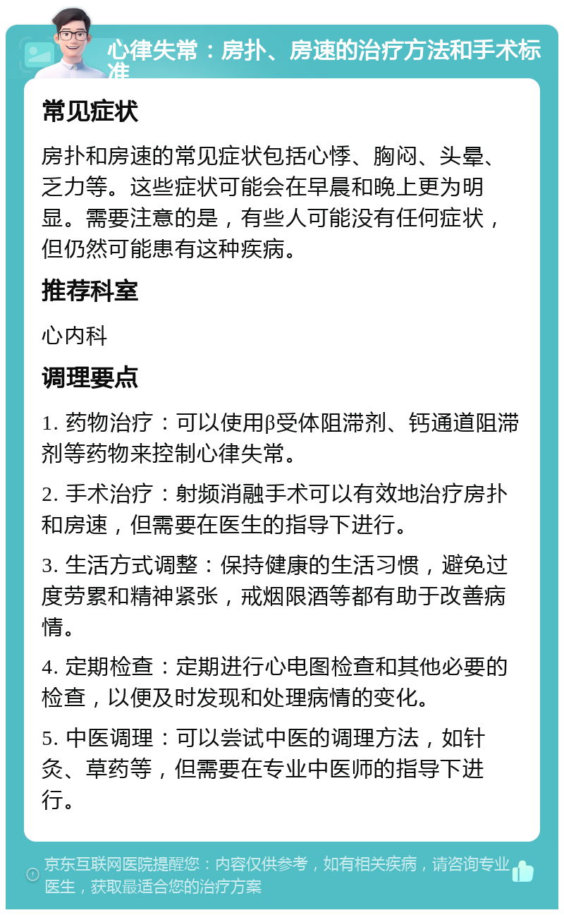 心律失常：房扑、房速的治疗方法和手术标准 常见症状 房扑和房速的常见症状包括心悸、胸闷、头晕、乏力等。这些症状可能会在早晨和晚上更为明显。需要注意的是，有些人可能没有任何症状，但仍然可能患有这种疾病。 推荐科室 心内科 调理要点 1. 药物治疗：可以使用β受体阻滞剂、钙通道阻滞剂等药物来控制心律失常。 2. 手术治疗：射频消融手术可以有效地治疗房扑和房速，但需要在医生的指导下进行。 3. 生活方式调整：保持健康的生活习惯，避免过度劳累和精神紧张，戒烟限酒等都有助于改善病情。 4. 定期检查：定期进行心电图检查和其他必要的检查，以便及时发现和处理病情的变化。 5. 中医调理：可以尝试中医的调理方法，如针灸、草药等，但需要在专业中医师的指导下进行。