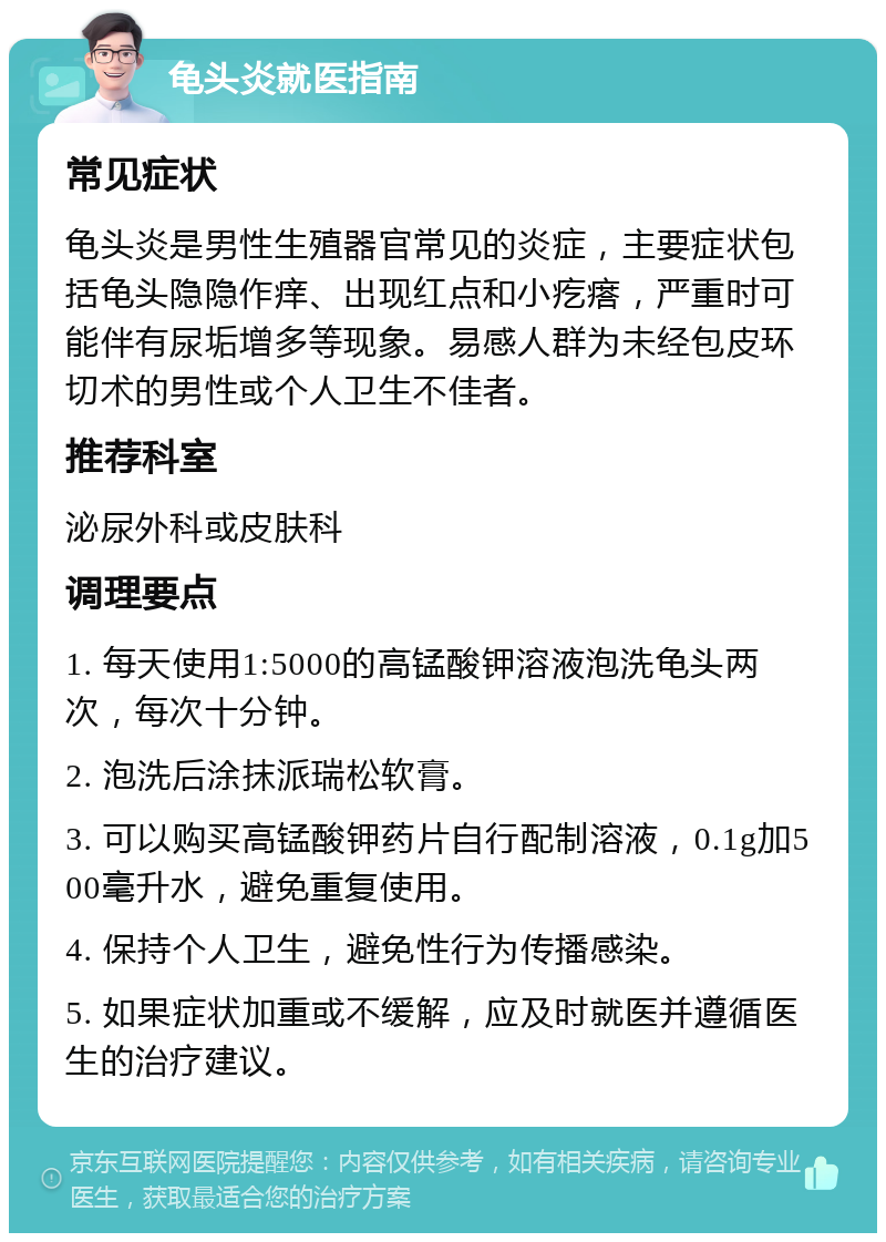 龟头炎就医指南 常见症状 龟头炎是男性生殖器官常见的炎症，主要症状包括龟头隐隐作痒、出现红点和小疙瘩，严重时可能伴有尿垢增多等现象。易感人群为未经包皮环切术的男性或个人卫生不佳者。 推荐科室 泌尿外科或皮肤科 调理要点 1. 每天使用1:5000的高锰酸钾溶液泡洗龟头两次，每次十分钟。 2. 泡洗后涂抹派瑞松软膏。 3. 可以购买高锰酸钾药片自行配制溶液，0.1g加500毫升水，避免重复使用。 4. 保持个人卫生，避免性行为传播感染。 5. 如果症状加重或不缓解，应及时就医并遵循医生的治疗建议。