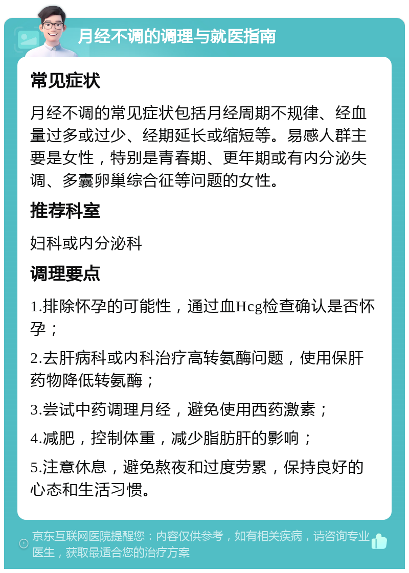 月经不调的调理与就医指南 常见症状 月经不调的常见症状包括月经周期不规律、经血量过多或过少、经期延长或缩短等。易感人群主要是女性，特别是青春期、更年期或有内分泌失调、多囊卵巢综合征等问题的女性。 推荐科室 妇科或内分泌科 调理要点 1.排除怀孕的可能性，通过血Hcg检查确认是否怀孕； 2.去肝病科或内科治疗高转氨酶问题，使用保肝药物降低转氨酶； 3.尝试中药调理月经，避免使用西药激素； 4.减肥，控制体重，减少脂肪肝的影响； 5.注意休息，避免熬夜和过度劳累，保持良好的心态和生活习惯。