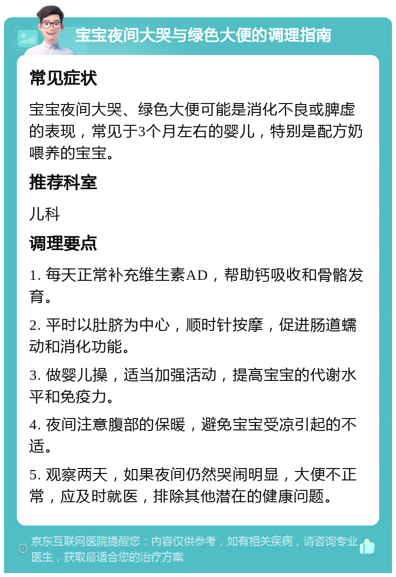 宝宝夜间大哭与绿色大便的调理指南 常见症状 宝宝夜间大哭、绿色大便可能是消化不良或脾虚的表现，常见于3个月左右的婴儿，特别是配方奶喂养的宝宝。 推荐科室 儿科 调理要点 1. 每天正常补充维生素AD，帮助钙吸收和骨骼发育。 2. 平时以肚脐为中心，顺时针按摩，促进肠道蠕动和消化功能。 3. 做婴儿操，适当加强活动，提高宝宝的代谢水平和免疫力。 4. 夜间注意腹部的保暖，避免宝宝受凉引起的不适。 5. 观察两天，如果夜间仍然哭闹明显，大便不正常，应及时就医，排除其他潜在的健康问题。