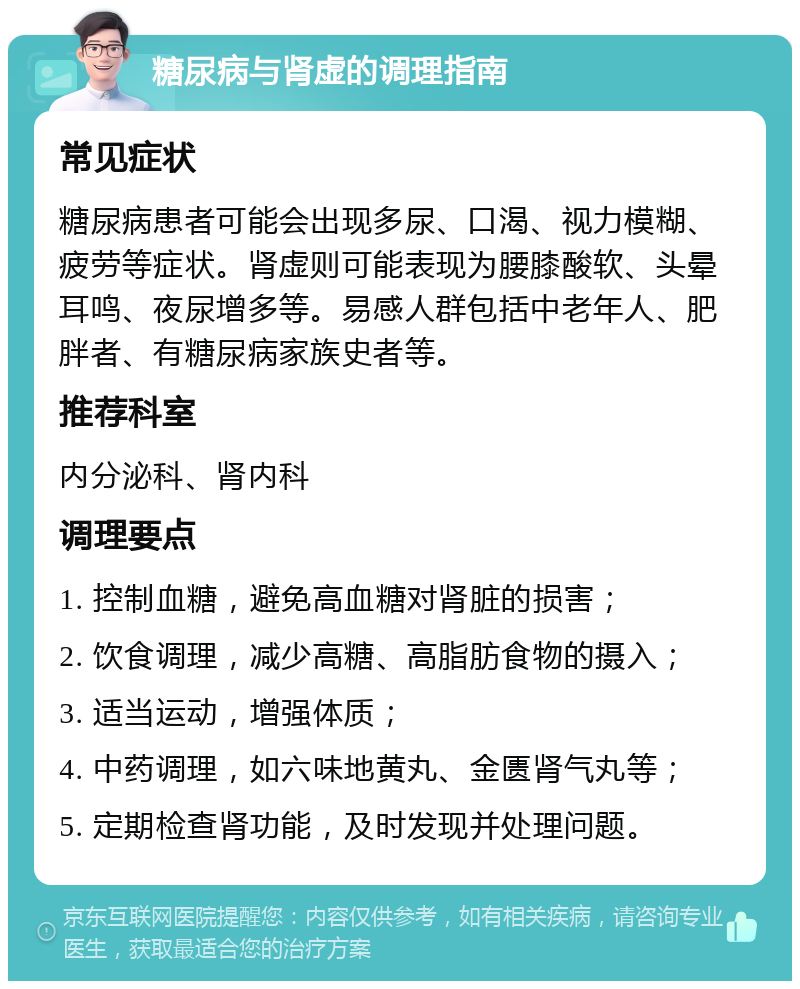 糖尿病与肾虚的调理指南 常见症状 糖尿病患者可能会出现多尿、口渴、视力模糊、疲劳等症状。肾虚则可能表现为腰膝酸软、头晕耳鸣、夜尿增多等。易感人群包括中老年人、肥胖者、有糖尿病家族史者等。 推荐科室 内分泌科、肾内科 调理要点 1. 控制血糖，避免高血糖对肾脏的损害； 2. 饮食调理，减少高糖、高脂肪食物的摄入； 3. 适当运动，增强体质； 4. 中药调理，如六味地黄丸、金匮肾气丸等； 5. 定期检查肾功能，及时发现并处理问题。