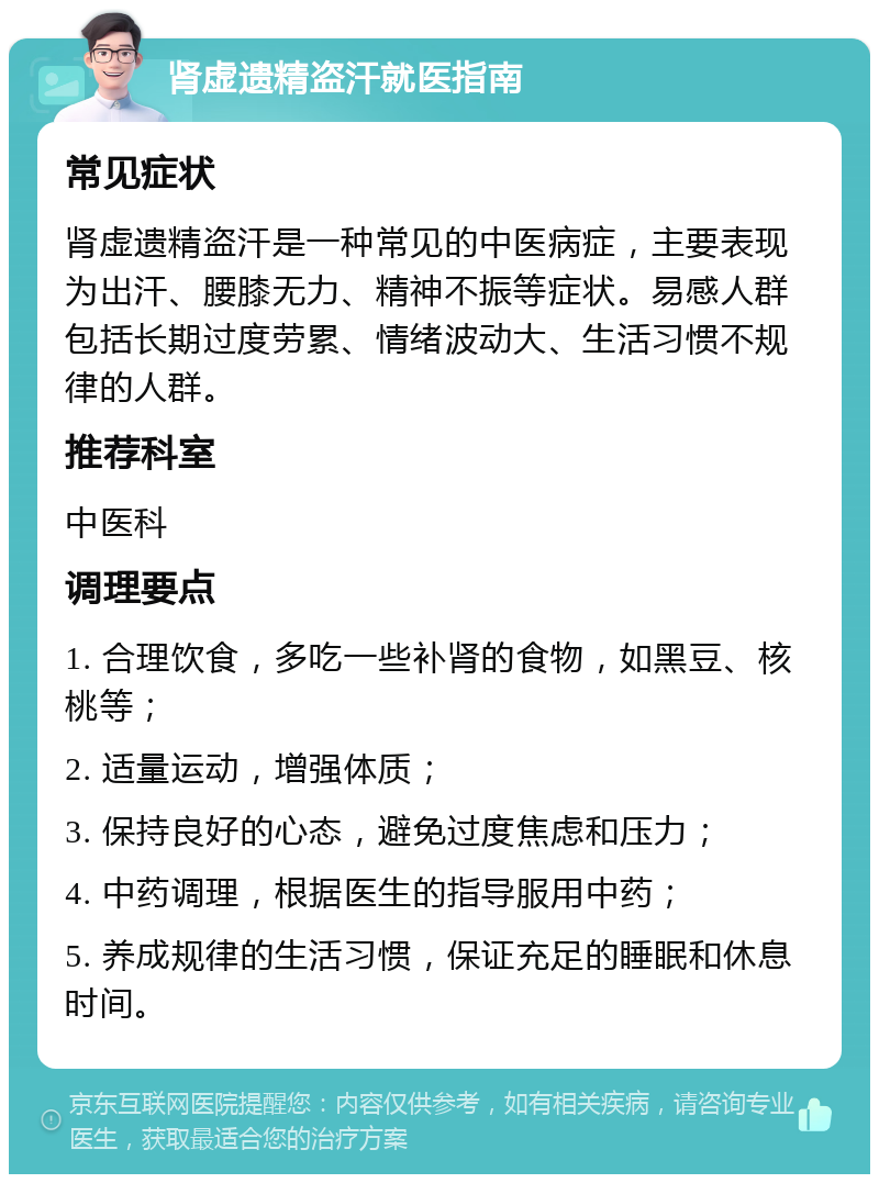 肾虚遗精盗汗就医指南 常见症状 肾虚遗精盗汗是一种常见的中医病症，主要表现为出汗、腰膝无力、精神不振等症状。易感人群包括长期过度劳累、情绪波动大、生活习惯不规律的人群。 推荐科室 中医科 调理要点 1. 合理饮食，多吃一些补肾的食物，如黑豆、核桃等； 2. 适量运动，增强体质； 3. 保持良好的心态，避免过度焦虑和压力； 4. 中药调理，根据医生的指导服用中药； 5. 养成规律的生活习惯，保证充足的睡眠和休息时间。