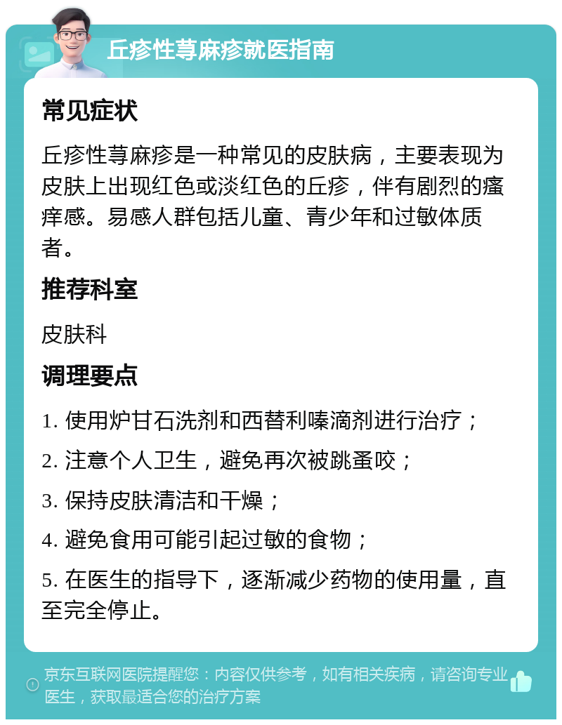 丘疹性荨麻疹就医指南 常见症状 丘疹性荨麻疹是一种常见的皮肤病，主要表现为皮肤上出现红色或淡红色的丘疹，伴有剧烈的瘙痒感。易感人群包括儿童、青少年和过敏体质者。 推荐科室 皮肤科 调理要点 1. 使用炉甘石洗剂和西替利嗪滴剂进行治疗； 2. 注意个人卫生，避免再次被跳蚤咬； 3. 保持皮肤清洁和干燥； 4. 避免食用可能引起过敏的食物； 5. 在医生的指导下，逐渐减少药物的使用量，直至完全停止。