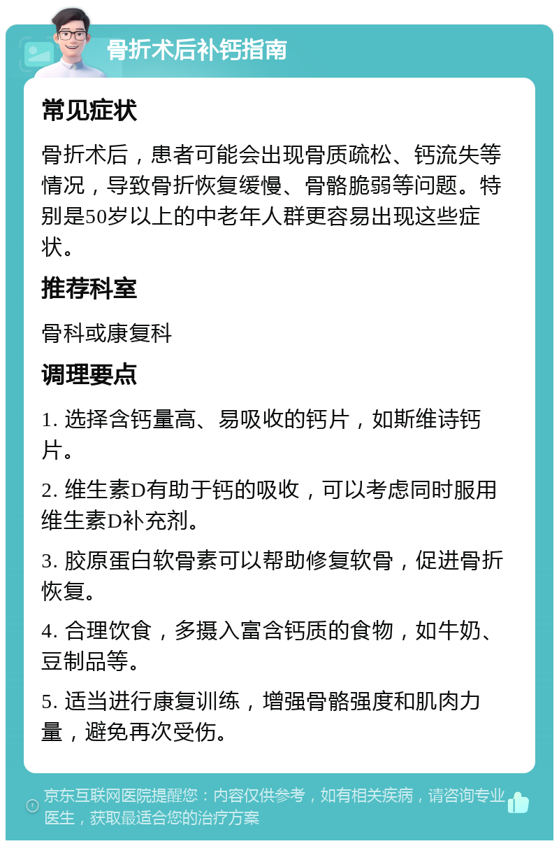 骨折术后补钙指南 常见症状 骨折术后，患者可能会出现骨质疏松、钙流失等情况，导致骨折恢复缓慢、骨骼脆弱等问题。特别是50岁以上的中老年人群更容易出现这些症状。 推荐科室 骨科或康复科 调理要点 1. 选择含钙量高、易吸收的钙片，如斯维诗钙片。 2. 维生素D有助于钙的吸收，可以考虑同时服用维生素D补充剂。 3. 胶原蛋白软骨素可以帮助修复软骨，促进骨折恢复。 4. 合理饮食，多摄入富含钙质的食物，如牛奶、豆制品等。 5. 适当进行康复训练，增强骨骼强度和肌肉力量，避免再次受伤。