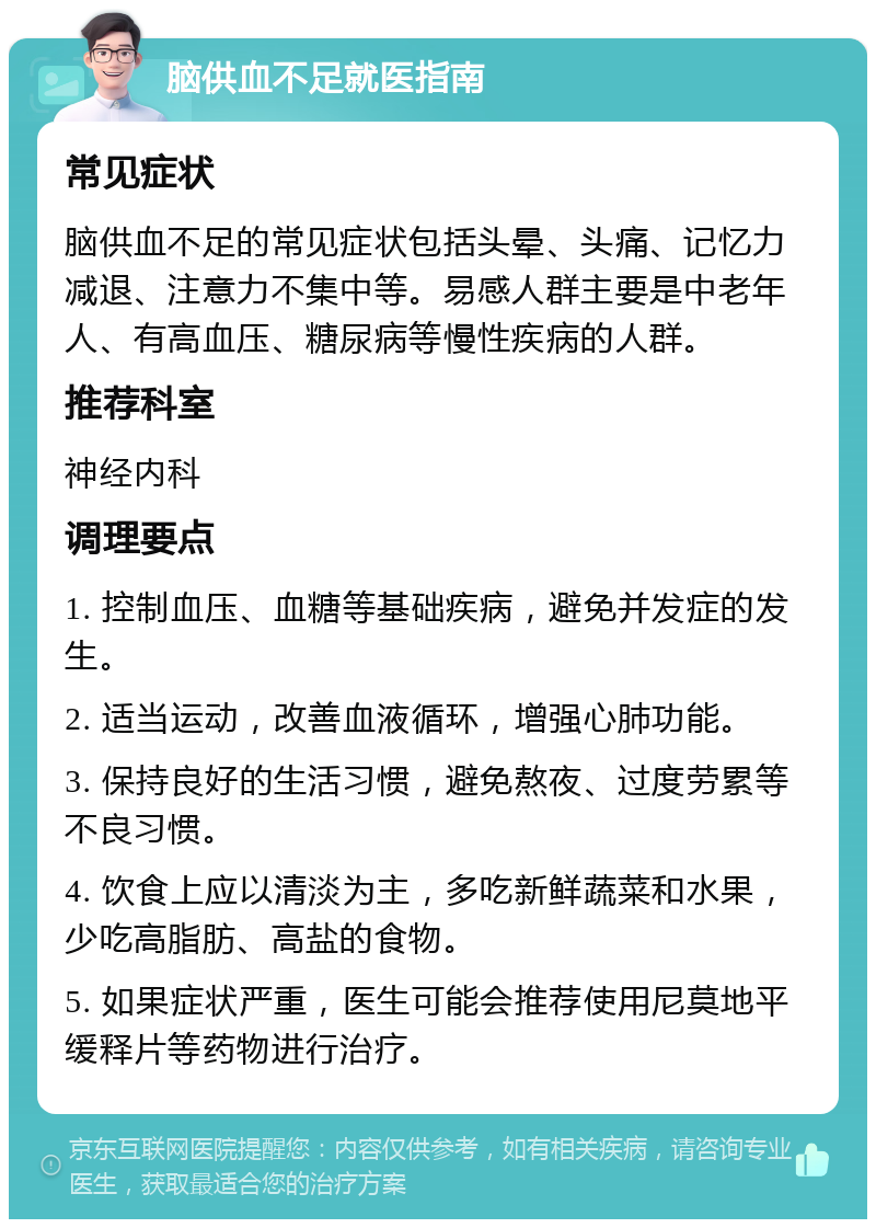 脑供血不足就医指南 常见症状 脑供血不足的常见症状包括头晕、头痛、记忆力减退、注意力不集中等。易感人群主要是中老年人、有高血压、糖尿病等慢性疾病的人群。 推荐科室 神经内科 调理要点 1. 控制血压、血糖等基础疾病，避免并发症的发生。 2. 适当运动，改善血液循环，增强心肺功能。 3. 保持良好的生活习惯，避免熬夜、过度劳累等不良习惯。 4. 饮食上应以清淡为主，多吃新鲜蔬菜和水果，少吃高脂肪、高盐的食物。 5. 如果症状严重，医生可能会推荐使用尼莫地平缓释片等药物进行治疗。