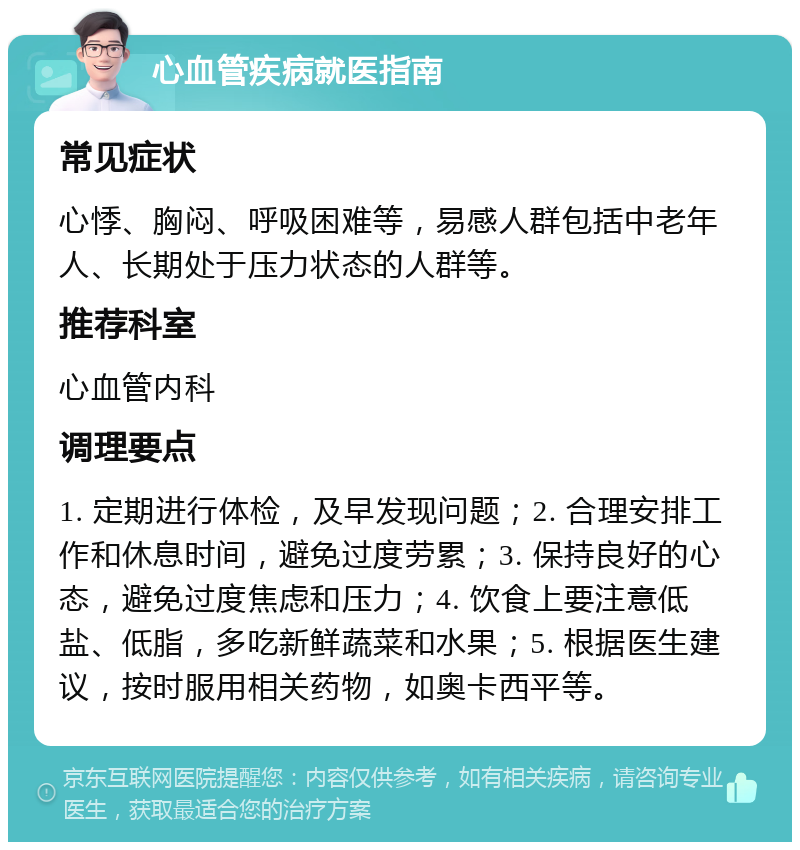 心血管疾病就医指南 常见症状 心悸、胸闷、呼吸困难等，易感人群包括中老年人、长期处于压力状态的人群等。 推荐科室 心血管内科 调理要点 1. 定期进行体检，及早发现问题；2. 合理安排工作和休息时间，避免过度劳累；3. 保持良好的心态，避免过度焦虑和压力；4. 饮食上要注意低盐、低脂，多吃新鲜蔬菜和水果；5. 根据医生建议，按时服用相关药物，如奥卡西平等。