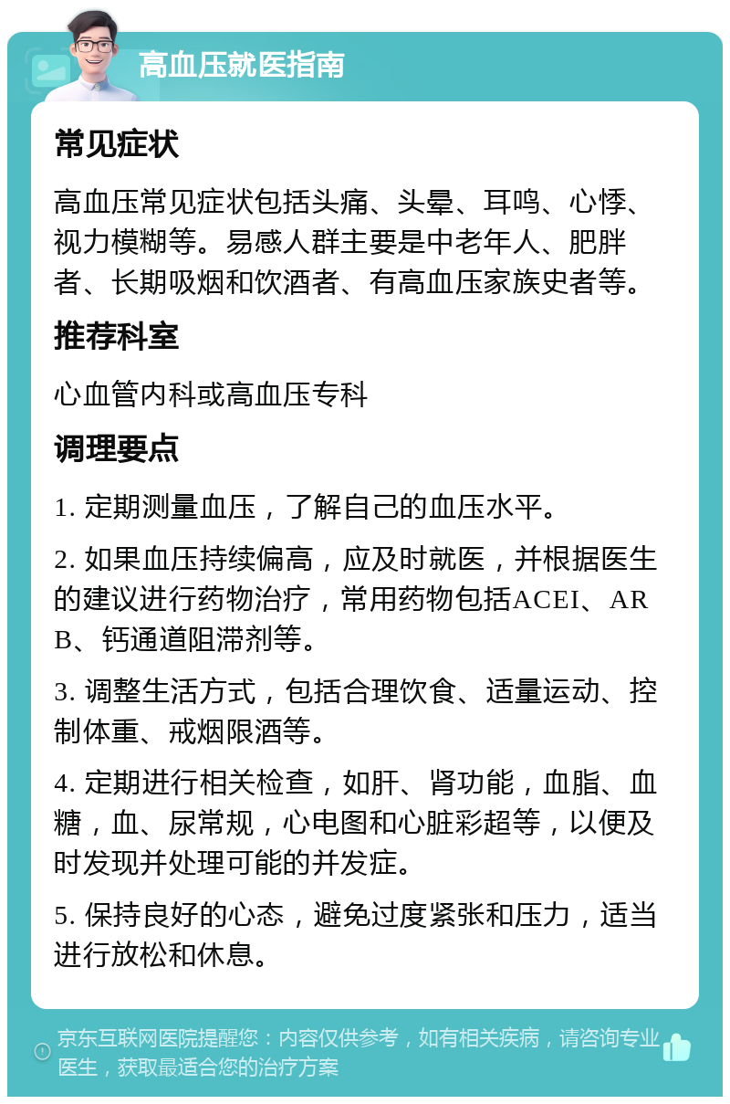 高血压就医指南 常见症状 高血压常见症状包括头痛、头晕、耳鸣、心悸、视力模糊等。易感人群主要是中老年人、肥胖者、长期吸烟和饮酒者、有高血压家族史者等。 推荐科室 心血管内科或高血压专科 调理要点 1. 定期测量血压，了解自己的血压水平。 2. 如果血压持续偏高，应及时就医，并根据医生的建议进行药物治疗，常用药物包括ACEI、ARB、钙通道阻滞剂等。 3. 调整生活方式，包括合理饮食、适量运动、控制体重、戒烟限酒等。 4. 定期进行相关检查，如肝、肾功能，血脂、血糖，血、尿常规，心电图和心脏彩超等，以便及时发现并处理可能的并发症。 5. 保持良好的心态，避免过度紧张和压力，适当进行放松和休息。