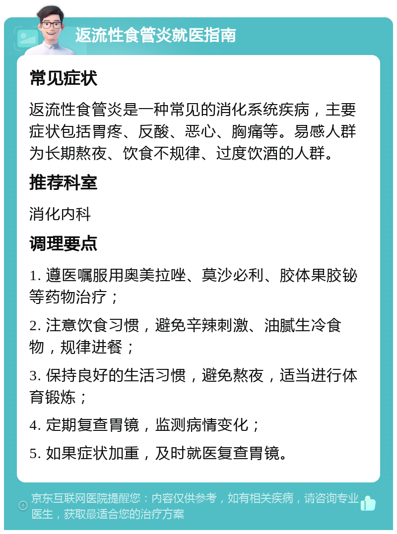 返流性食管炎就医指南 常见症状 返流性食管炎是一种常见的消化系统疾病，主要症状包括胃疼、反酸、恶心、胸痛等。易感人群为长期熬夜、饮食不规律、过度饮酒的人群。 推荐科室 消化内科 调理要点 1. 遵医嘱服用奥美拉唑、莫沙必利、胶体果胶铋等药物治疗； 2. 注意饮食习惯，避免辛辣刺激、油腻生冷食物，规律进餐； 3. 保持良好的生活习惯，避免熬夜，适当进行体育锻炼； 4. 定期复查胃镜，监测病情变化； 5. 如果症状加重，及时就医复查胃镜。