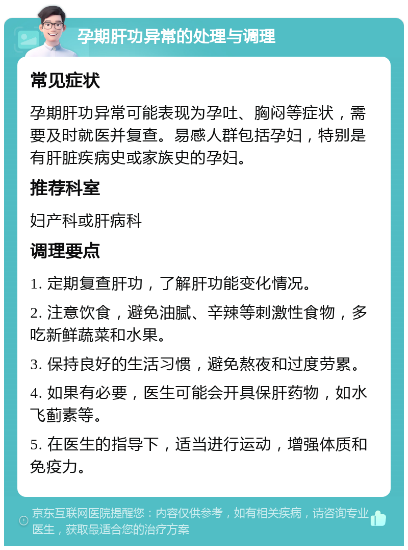 孕期肝功异常的处理与调理 常见症状 孕期肝功异常可能表现为孕吐、胸闷等症状，需要及时就医并复查。易感人群包括孕妇，特别是有肝脏疾病史或家族史的孕妇。 推荐科室 妇产科或肝病科 调理要点 1. 定期复查肝功，了解肝功能变化情况。 2. 注意饮食，避免油腻、辛辣等刺激性食物，多吃新鲜蔬菜和水果。 3. 保持良好的生活习惯，避免熬夜和过度劳累。 4. 如果有必要，医生可能会开具保肝药物，如水飞蓟素等。 5. 在医生的指导下，适当进行运动，增强体质和免疫力。