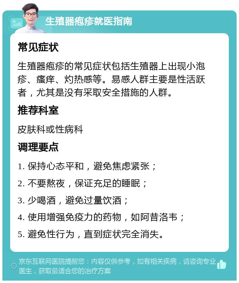 生殖器疱疹就医指南 常见症状 生殖器疱疹的常见症状包括生殖器上出现小泡疹、瘙痒、灼热感等。易感人群主要是性活跃者，尤其是没有采取安全措施的人群。 推荐科室 皮肤科或性病科 调理要点 1. 保持心态平和，避免焦虑紧张； 2. 不要熬夜，保证充足的睡眠； 3. 少喝酒，避免过量饮酒； 4. 使用增强免疫力的药物，如阿昔洛韦； 5. 避免性行为，直到症状完全消失。