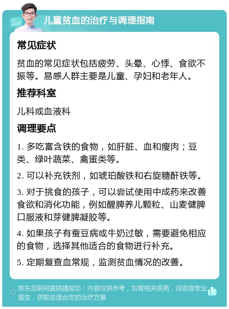 儿童贫血的治疗与调理指南 常见症状 贫血的常见症状包括疲劳、头晕、心悸、食欲不振等。易感人群主要是儿童、孕妇和老年人。 推荐科室 儿科或血液科 调理要点 1. 多吃富含铁的食物，如肝脏、血和瘦肉；豆类、绿叶蔬菜、禽蛋类等。 2. 可以补充铁剂，如琥珀酸铁和右旋糖酐铁等。 3. 对于挑食的孩子，可以尝试使用中成药来改善食欲和消化功能，例如醒脾养儿颗粒、山麦健脾口服液和芽健脾凝胶等。 4. 如果孩子有蚕豆病或牛奶过敏，需要避免相应的食物，选择其他适合的食物进行补充。 5. 定期复查血常规，监测贫血情况的改善。