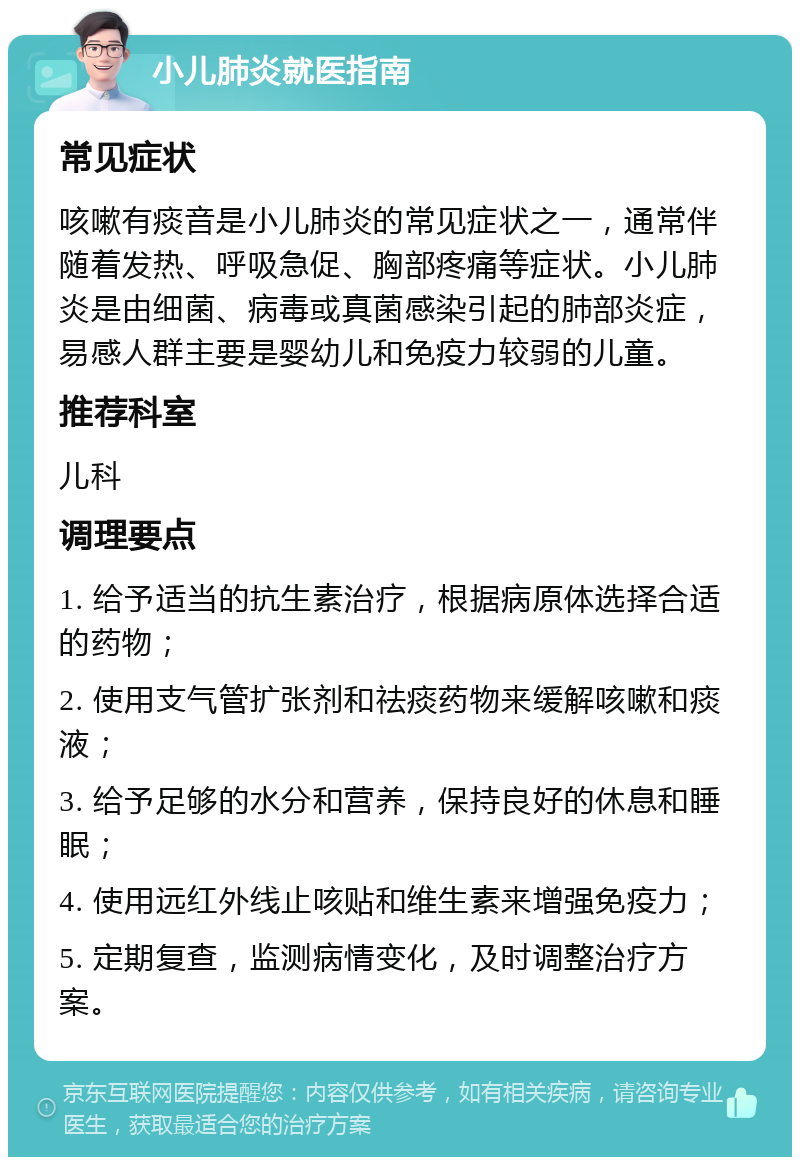 小儿肺炎就医指南 常见症状 咳嗽有痰音是小儿肺炎的常见症状之一，通常伴随着发热、呼吸急促、胸部疼痛等症状。小儿肺炎是由细菌、病毒或真菌感染引起的肺部炎症，易感人群主要是婴幼儿和免疫力较弱的儿童。 推荐科室 儿科 调理要点 1. 给予适当的抗生素治疗，根据病原体选择合适的药物； 2. 使用支气管扩张剂和祛痰药物来缓解咳嗽和痰液； 3. 给予足够的水分和营养，保持良好的休息和睡眠； 4. 使用远红外线止咳贴和维生素来增强免疫力； 5. 定期复查，监测病情变化，及时调整治疗方案。