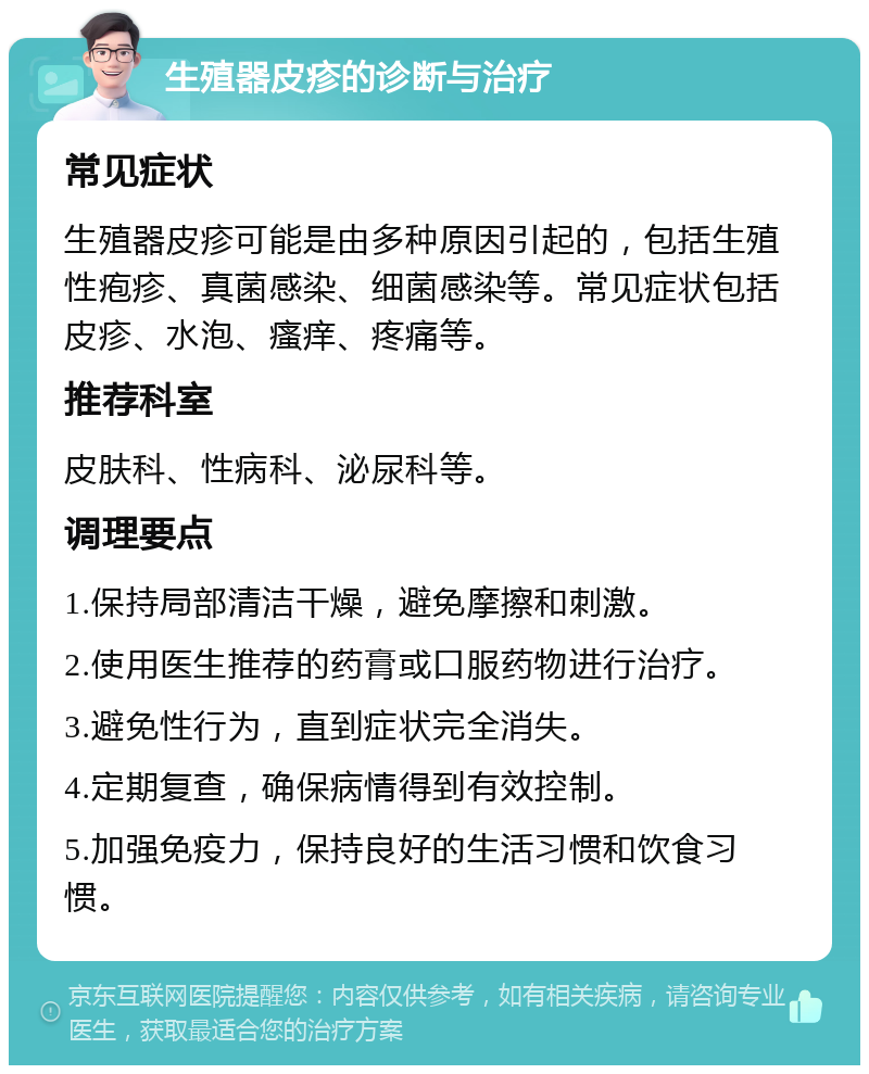 生殖器皮疹的诊断与治疗 常见症状 生殖器皮疹可能是由多种原因引起的，包括生殖性疱疹、真菌感染、细菌感染等。常见症状包括皮疹、水泡、瘙痒、疼痛等。 推荐科室 皮肤科、性病科、泌尿科等。 调理要点 1.保持局部清洁干燥，避免摩擦和刺激。 2.使用医生推荐的药膏或口服药物进行治疗。 3.避免性行为，直到症状完全消失。 4.定期复查，确保病情得到有效控制。 5.加强免疫力，保持良好的生活习惯和饮食习惯。