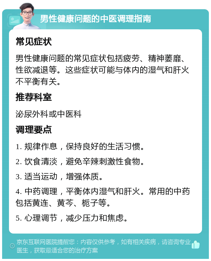 男性健康问题的中医调理指南 常见症状 男性健康问题的常见症状包括疲劳、精神萎靡、性欲减退等。这些症状可能与体内的湿气和肝火不平衡有关。 推荐科室 泌尿外科或中医科 调理要点 1. 规律作息，保持良好的生活习惯。 2. 饮食清淡，避免辛辣刺激性食物。 3. 适当运动，增强体质。 4. 中药调理，平衡体内湿气和肝火。常用的中药包括黄连、黄芩、栀子等。 5. 心理调节，减少压力和焦虑。