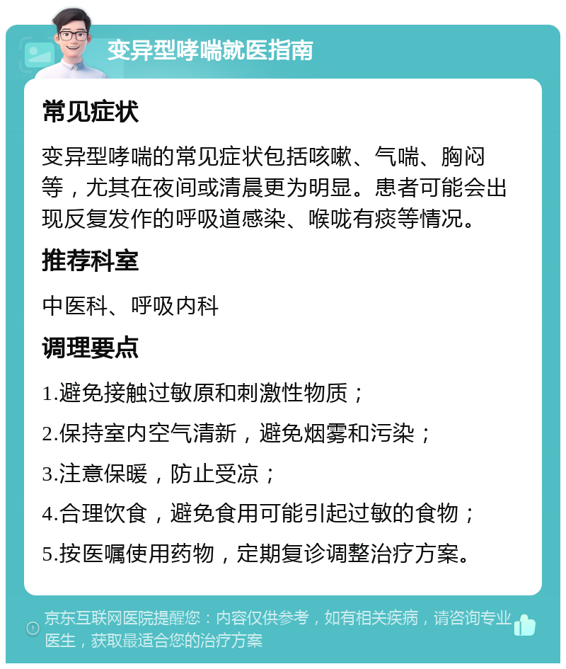 变异型哮喘就医指南 常见症状 变异型哮喘的常见症状包括咳嗽、气喘、胸闷等，尤其在夜间或清晨更为明显。患者可能会出现反复发作的呼吸道感染、喉咙有痰等情况。 推荐科室 中医科、呼吸内科 调理要点 1.避免接触过敏原和刺激性物质； 2.保持室内空气清新，避免烟雾和污染； 3.注意保暖，防止受凉； 4.合理饮食，避免食用可能引起过敏的食物； 5.按医嘱使用药物，定期复诊调整治疗方案。