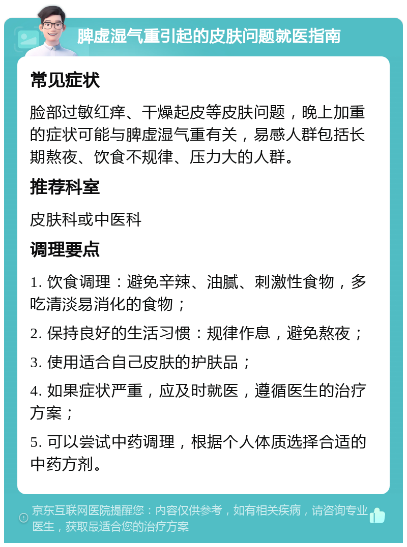 脾虚湿气重引起的皮肤问题就医指南 常见症状 脸部过敏红痒、干燥起皮等皮肤问题，晚上加重的症状可能与脾虚湿气重有关，易感人群包括长期熬夜、饮食不规律、压力大的人群。 推荐科室 皮肤科或中医科 调理要点 1. 饮食调理：避免辛辣、油腻、刺激性食物，多吃清淡易消化的食物； 2. 保持良好的生活习惯：规律作息，避免熬夜； 3. 使用适合自己皮肤的护肤品； 4. 如果症状严重，应及时就医，遵循医生的治疗方案； 5. 可以尝试中药调理，根据个人体质选择合适的中药方剂。