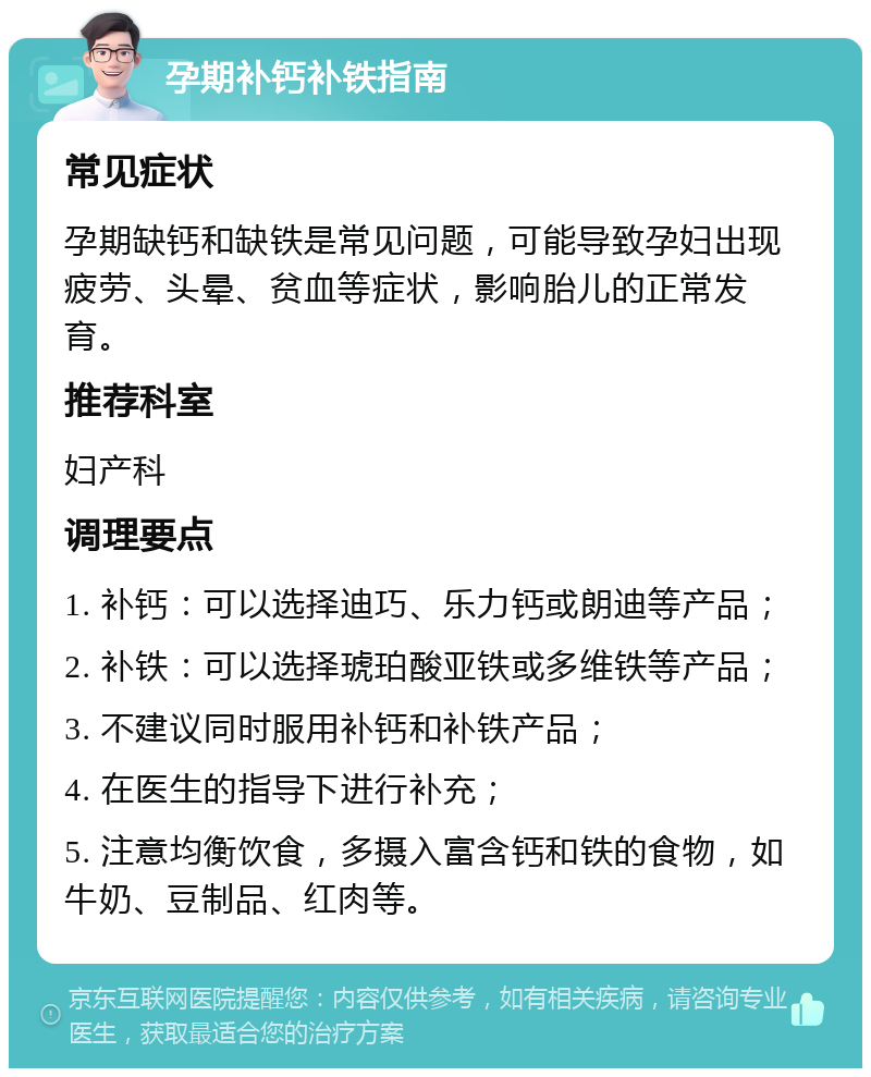 孕期补钙补铁指南 常见症状 孕期缺钙和缺铁是常见问题，可能导致孕妇出现疲劳、头晕、贫血等症状，影响胎儿的正常发育。 推荐科室 妇产科 调理要点 1. 补钙：可以选择迪巧、乐力钙或朗迪等产品； 2. 补铁：可以选择琥珀酸亚铁或多维铁等产品； 3. 不建议同时服用补钙和补铁产品； 4. 在医生的指导下进行补充； 5. 注意均衡饮食，多摄入富含钙和铁的食物，如牛奶、豆制品、红肉等。