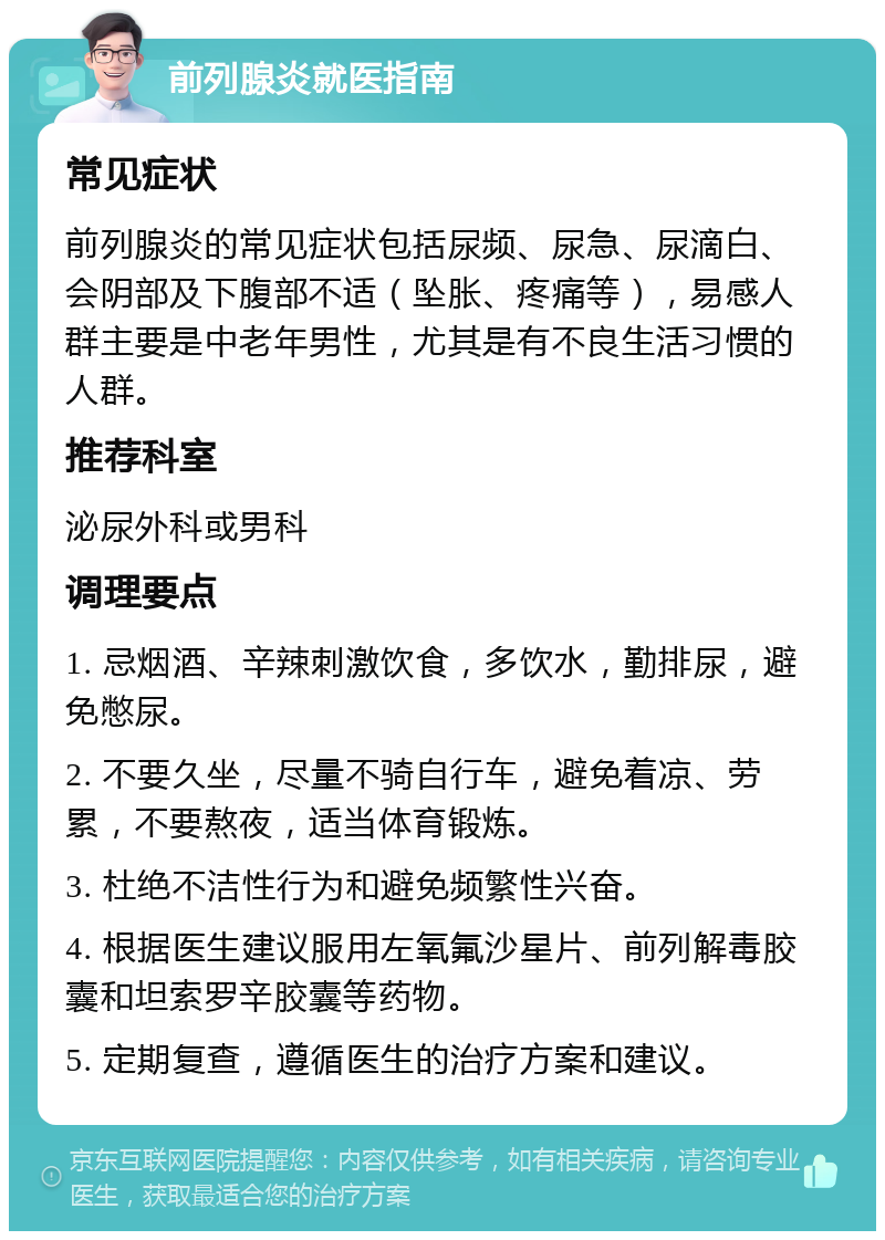 前列腺炎就医指南 常见症状 前列腺炎的常见症状包括尿频、尿急、尿滴白、会阴部及下腹部不适（坠胀、疼痛等），易感人群主要是中老年男性，尤其是有不良生活习惯的人群。 推荐科室 泌尿外科或男科 调理要点 1. 忌烟酒、辛辣刺激饮食，多饮水，勤排尿，避免憋尿。 2. 不要久坐，尽量不骑自行车，避免着凉、劳累，不要熬夜，适当体育锻炼。 3. 杜绝不洁性行为和避免频繁性兴奋。 4. 根据医生建议服用左氧氟沙星片、前列解毒胶囊和坦索罗辛胶囊等药物。 5. 定期复查，遵循医生的治疗方案和建议。