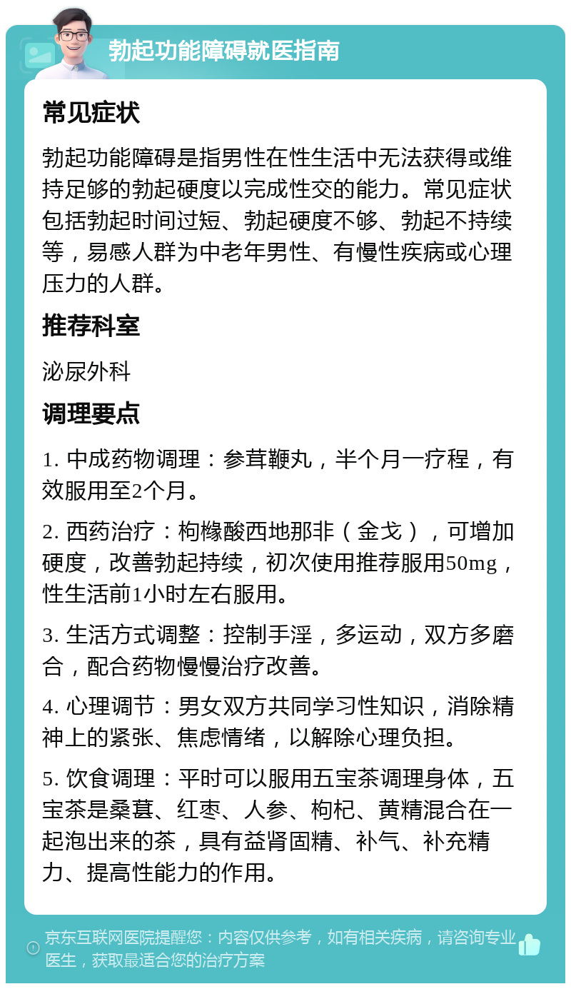 勃起功能障碍就医指南 常见症状 勃起功能障碍是指男性在性生活中无法获得或维持足够的勃起硬度以完成性交的能力。常见症状包括勃起时间过短、勃起硬度不够、勃起不持续等，易感人群为中老年男性、有慢性疾病或心理压力的人群。 推荐科室 泌尿外科 调理要点 1. 中成药物调理：参茸鞭丸，半个月一疗程，有效服用至2个月。 2. 西药治疗：枸橼酸西地那非（金戈），可增加硬度，改善勃起持续，初次使用推荐服用50mg，性生活前1小时左右服用。 3. 生活方式调整：控制手淫，多运动，双方多磨合，配合药物慢慢治疗改善。 4. 心理调节：男女双方共同学习性知识，消除精神上的紧张、焦虑情绪，以解除心理负担。 5. 饮食调理：平时可以服用五宝茶调理身体，五宝茶是桑葚、红枣、人参、枸杞、黄精混合在一起泡出来的茶，具有益肾固精、补气、补充精力、提高性能力的作用。