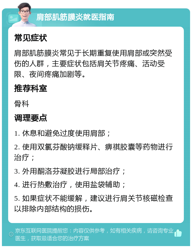 肩部肌筋膜炎就医指南 常见症状 肩部肌筋膜炎常见于长期重复使用肩部或突然受伤的人群，主要症状包括肩关节疼痛、活动受限、夜间疼痛加剧等。 推荐科室 骨科 调理要点 1. 休息和避免过度使用肩部； 2. 使用双氯芬酸钠缓释片、痹祺胶囊等药物进行治疗； 3. 外用酮洛芬凝胶进行局部治疗； 4. 进行热敷治疗，使用盐袋辅助； 5. 如果症状不能缓解，建议进行肩关节核磁检查以排除内部结构的损伤。