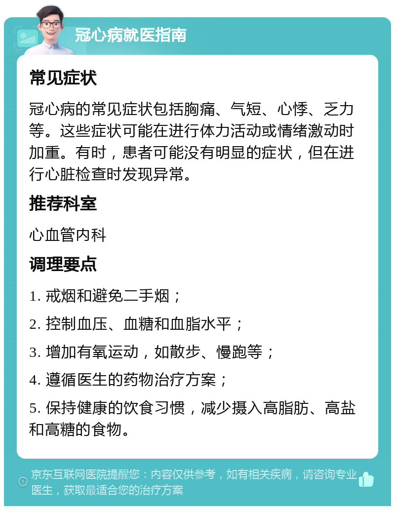 冠心病就医指南 常见症状 冠心病的常见症状包括胸痛、气短、心悸、乏力等。这些症状可能在进行体力活动或情绪激动时加重。有时，患者可能没有明显的症状，但在进行心脏检查时发现异常。 推荐科室 心血管内科 调理要点 1. 戒烟和避免二手烟； 2. 控制血压、血糖和血脂水平； 3. 增加有氧运动，如散步、慢跑等； 4. 遵循医生的药物治疗方案； 5. 保持健康的饮食习惯，减少摄入高脂肪、高盐和高糖的食物。