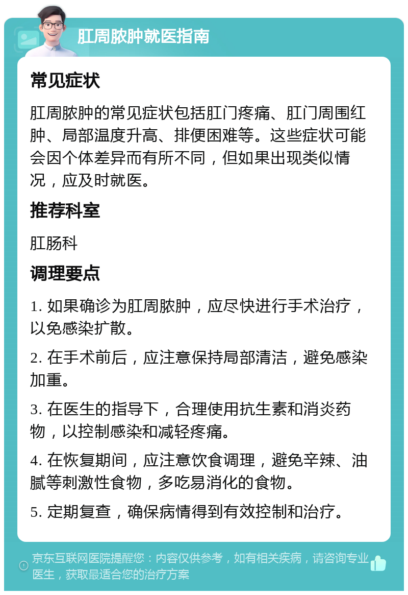 肛周脓肿就医指南 常见症状 肛周脓肿的常见症状包括肛门疼痛、肛门周围红肿、局部温度升高、排便困难等。这些症状可能会因个体差异而有所不同，但如果出现类似情况，应及时就医。 推荐科室 肛肠科 调理要点 1. 如果确诊为肛周脓肿，应尽快进行手术治疗，以免感染扩散。 2. 在手术前后，应注意保持局部清洁，避免感染加重。 3. 在医生的指导下，合理使用抗生素和消炎药物，以控制感染和减轻疼痛。 4. 在恢复期间，应注意饮食调理，避免辛辣、油腻等刺激性食物，多吃易消化的食物。 5. 定期复查，确保病情得到有效控制和治疗。