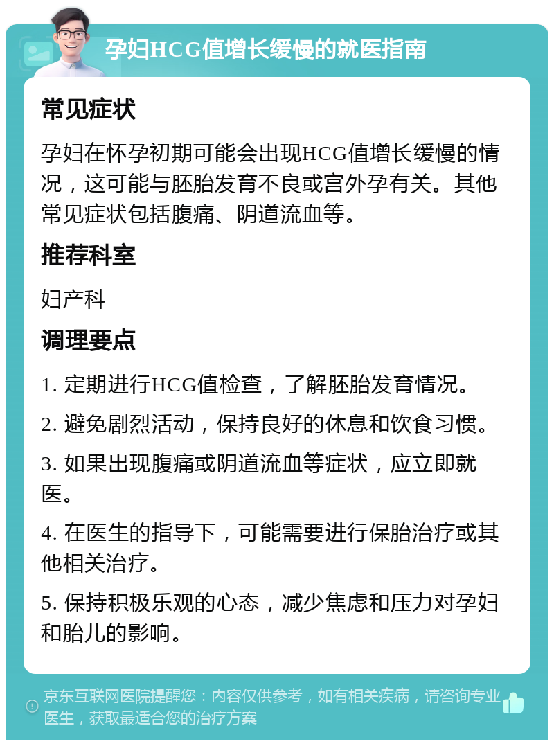 孕妇HCG值增长缓慢的就医指南 常见症状 孕妇在怀孕初期可能会出现HCG值增长缓慢的情况，这可能与胚胎发育不良或宫外孕有关。其他常见症状包括腹痛、阴道流血等。 推荐科室 妇产科 调理要点 1. 定期进行HCG值检查，了解胚胎发育情况。 2. 避免剧烈活动，保持良好的休息和饮食习惯。 3. 如果出现腹痛或阴道流血等症状，应立即就医。 4. 在医生的指导下，可能需要进行保胎治疗或其他相关治疗。 5. 保持积极乐观的心态，减少焦虑和压力对孕妇和胎儿的影响。