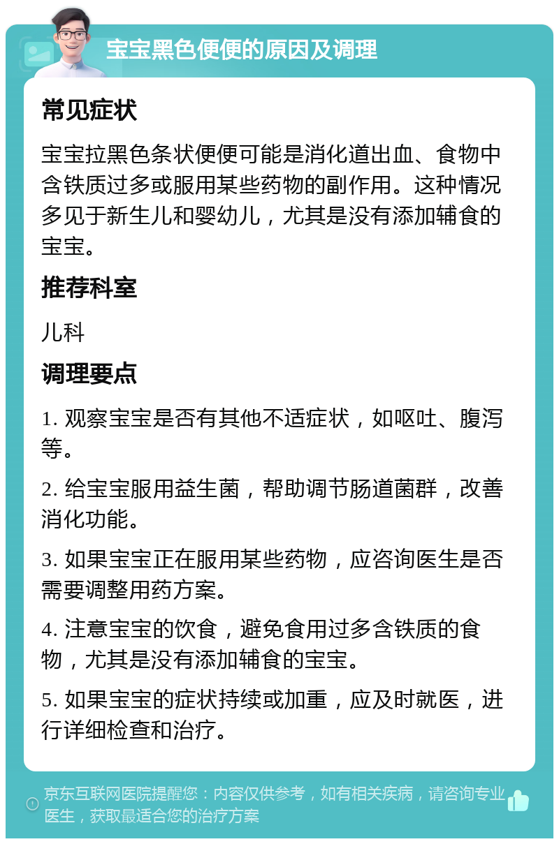 宝宝黑色便便的原因及调理 常见症状 宝宝拉黑色条状便便可能是消化道出血、食物中含铁质过多或服用某些药物的副作用。这种情况多见于新生儿和婴幼儿，尤其是没有添加辅食的宝宝。 推荐科室 儿科 调理要点 1. 观察宝宝是否有其他不适症状，如呕吐、腹泻等。 2. 给宝宝服用益生菌，帮助调节肠道菌群，改善消化功能。 3. 如果宝宝正在服用某些药物，应咨询医生是否需要调整用药方案。 4. 注意宝宝的饮食，避免食用过多含铁质的食物，尤其是没有添加辅食的宝宝。 5. 如果宝宝的症状持续或加重，应及时就医，进行详细检查和治疗。