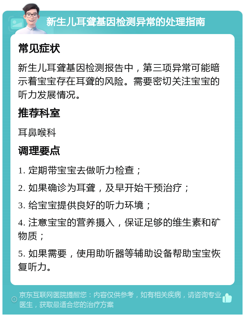 新生儿耳聋基因检测异常的处理指南 常见症状 新生儿耳聋基因检测报告中，第三项异常可能暗示着宝宝存在耳聋的风险。需要密切关注宝宝的听力发展情况。 推荐科室 耳鼻喉科 调理要点 1. 定期带宝宝去做听力检查； 2. 如果确诊为耳聋，及早开始干预治疗； 3. 给宝宝提供良好的听力环境； 4. 注意宝宝的营养摄入，保证足够的维生素和矿物质； 5. 如果需要，使用助听器等辅助设备帮助宝宝恢复听力。