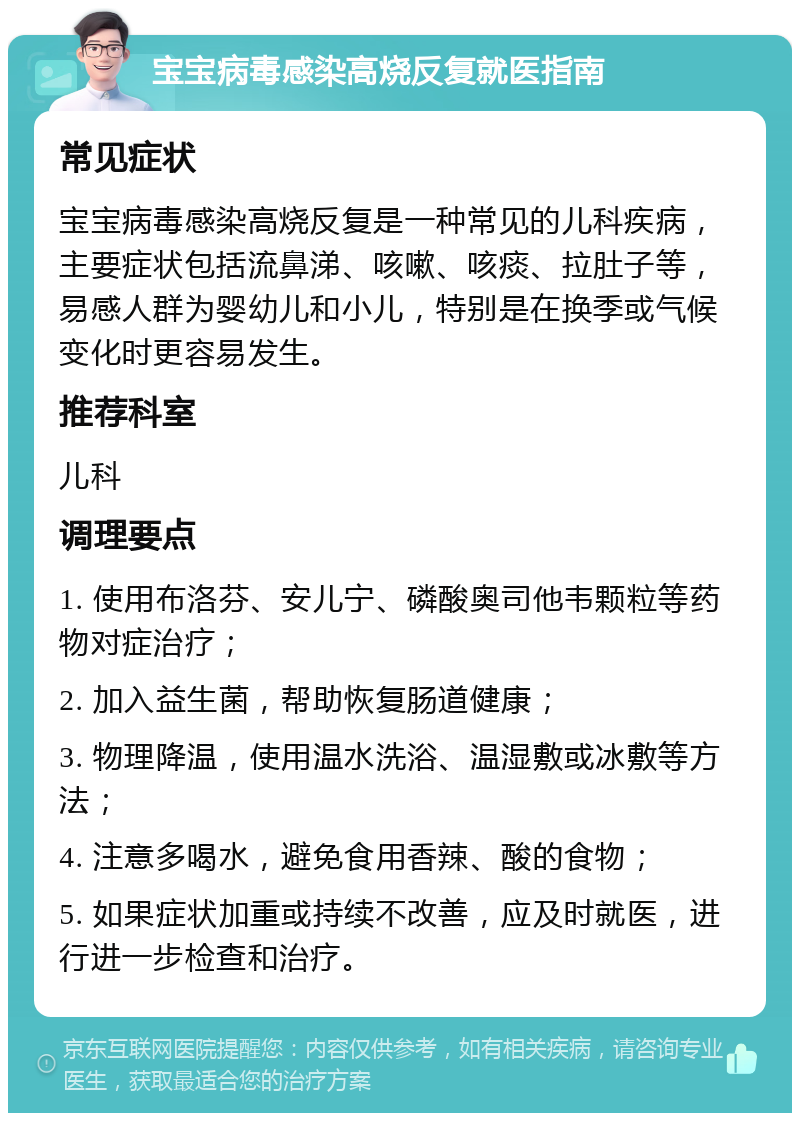 宝宝病毒感染高烧反复就医指南 常见症状 宝宝病毒感染高烧反复是一种常见的儿科疾病，主要症状包括流鼻涕、咳嗽、咳痰、拉肚子等，易感人群为婴幼儿和小儿，特别是在换季或气候变化时更容易发生。 推荐科室 儿科 调理要点 1. 使用布洛芬、安儿宁、磷酸奥司他韦颗粒等药物对症治疗； 2. 加入益生菌，帮助恢复肠道健康； 3. 物理降温，使用温水洗浴、温湿敷或冰敷等方法； 4. 注意多喝水，避免食用香辣、酸的食物； 5. 如果症状加重或持续不改善，应及时就医，进行进一步检查和治疗。