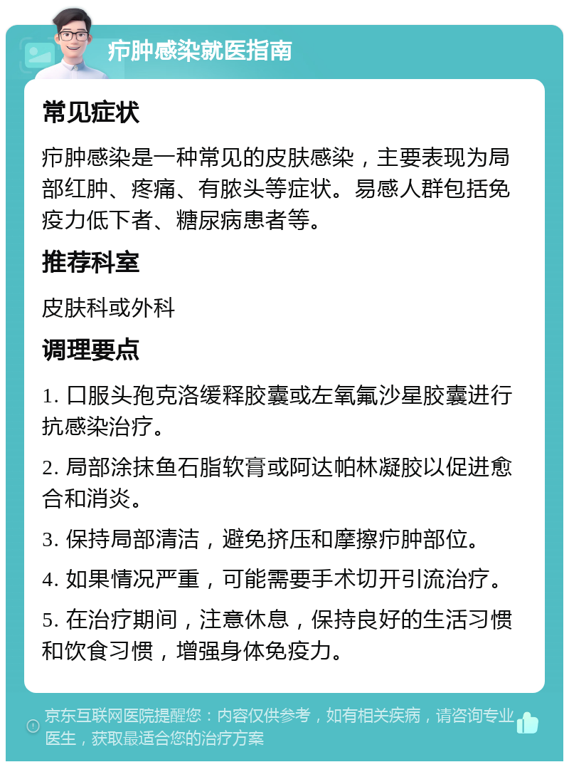 疖肿感染就医指南 常见症状 疖肿感染是一种常见的皮肤感染，主要表现为局部红肿、疼痛、有脓头等症状。易感人群包括免疫力低下者、糖尿病患者等。 推荐科室 皮肤科或外科 调理要点 1. 口服头孢克洛缓释胶囊或左氧氟沙星胶囊进行抗感染治疗。 2. 局部涂抹鱼石脂软膏或阿达帕林凝胶以促进愈合和消炎。 3. 保持局部清洁，避免挤压和摩擦疖肿部位。 4. 如果情况严重，可能需要手术切开引流治疗。 5. 在治疗期间，注意休息，保持良好的生活习惯和饮食习惯，增强身体免疫力。