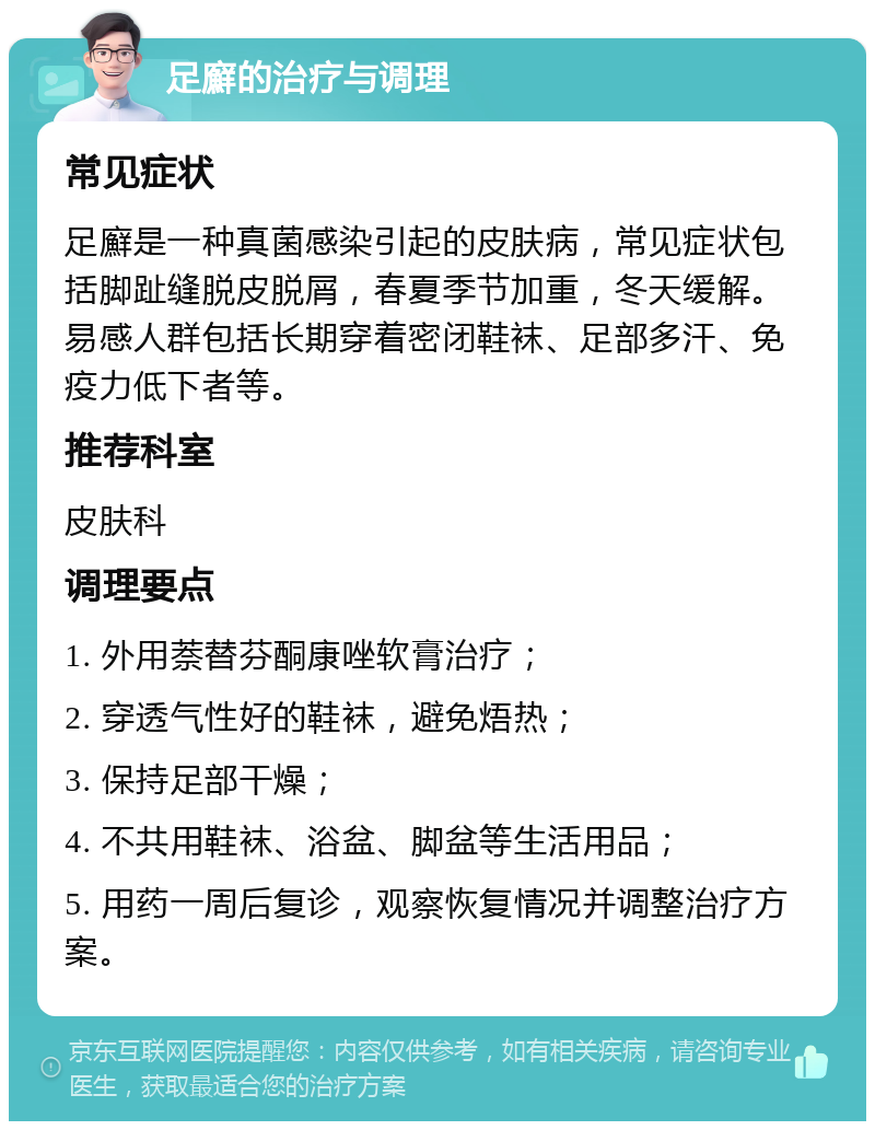 足廯的治疗与调理 常见症状 足廯是一种真菌感染引起的皮肤病，常见症状包括脚趾缝脱皮脱屑，春夏季节加重，冬天缓解。易感人群包括长期穿着密闭鞋袜、足部多汗、免疫力低下者等。 推荐科室 皮肤科 调理要点 1. 外用萘替芬酮康唑软膏治疗； 2. 穿透气性好的鞋袜，避免焐热； 3. 保持足部干燥； 4. 不共用鞋袜、浴盆、脚盆等生活用品； 5. 用药一周后复诊，观察恢复情况并调整治疗方案。