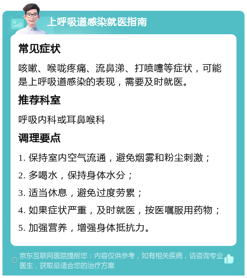 上呼吸道感染就医指南 常见症状 咳嗽、喉咙疼痛、流鼻涕、打喷嚏等症状，可能是上呼吸道感染的表现，需要及时就医。 推荐科室 呼吸内科或耳鼻喉科 调理要点 1. 保持室内空气流通，避免烟雾和粉尘刺激； 2. 多喝水，保持身体水分； 3. 适当休息，避免过度劳累； 4. 如果症状严重，及时就医，按医嘱服用药物； 5. 加强营养，增强身体抵抗力。