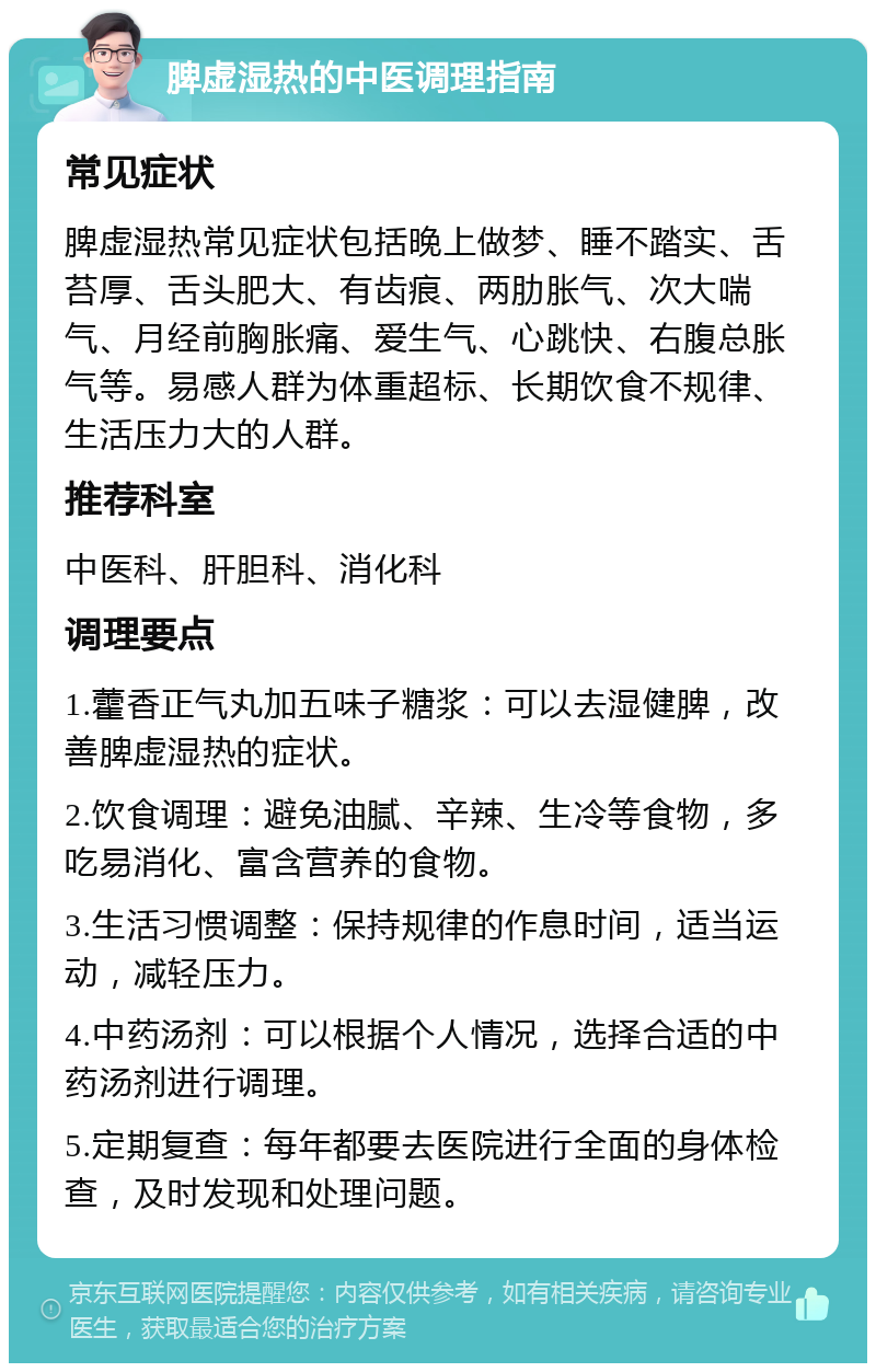 脾虚湿热的中医调理指南 常见症状 脾虚湿热常见症状包括晚上做梦、睡不踏实、舌苔厚、舌头肥大、有齿痕、两肋胀气、次大喘气、月经前胸胀痛、爱生气、心跳快、右腹总胀气等。易感人群为体重超标、长期饮食不规律、生活压力大的人群。 推荐科室 中医科、肝胆科、消化科 调理要点 1.藿香正气丸加五味子糖浆：可以去湿健脾，改善脾虚湿热的症状。 2.饮食调理：避免油腻、辛辣、生冷等食物，多吃易消化、富含营养的食物。 3.生活习惯调整：保持规律的作息时间，适当运动，减轻压力。 4.中药汤剂：可以根据个人情况，选择合适的中药汤剂进行调理。 5.定期复查：每年都要去医院进行全面的身体检查，及时发现和处理问题。