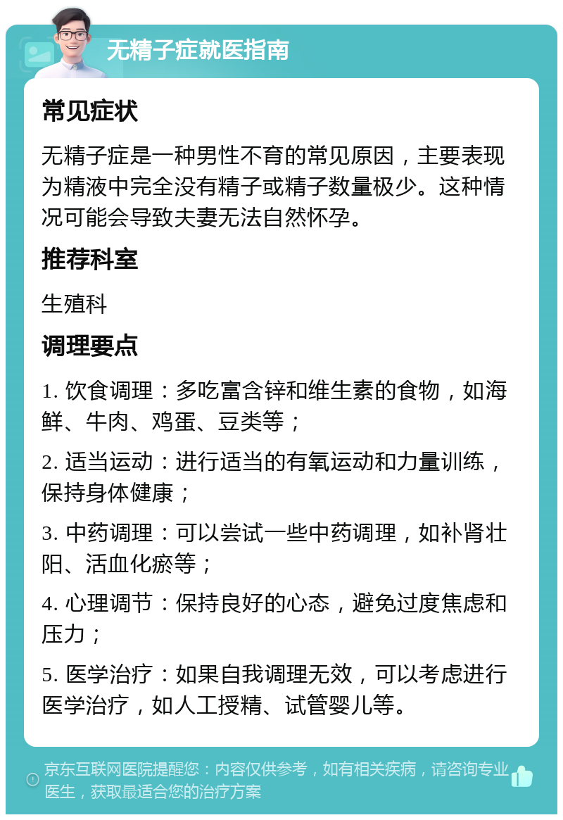 无精子症就医指南 常见症状 无精子症是一种男性不育的常见原因，主要表现为精液中完全没有精子或精子数量极少。这种情况可能会导致夫妻无法自然怀孕。 推荐科室 生殖科 调理要点 1. 饮食调理：多吃富含锌和维生素的食物，如海鲜、牛肉、鸡蛋、豆类等； 2. 适当运动：进行适当的有氧运动和力量训练，保持身体健康； 3. 中药调理：可以尝试一些中药调理，如补肾壮阳、活血化瘀等； 4. 心理调节：保持良好的心态，避免过度焦虑和压力； 5. 医学治疗：如果自我调理无效，可以考虑进行医学治疗，如人工授精、试管婴儿等。