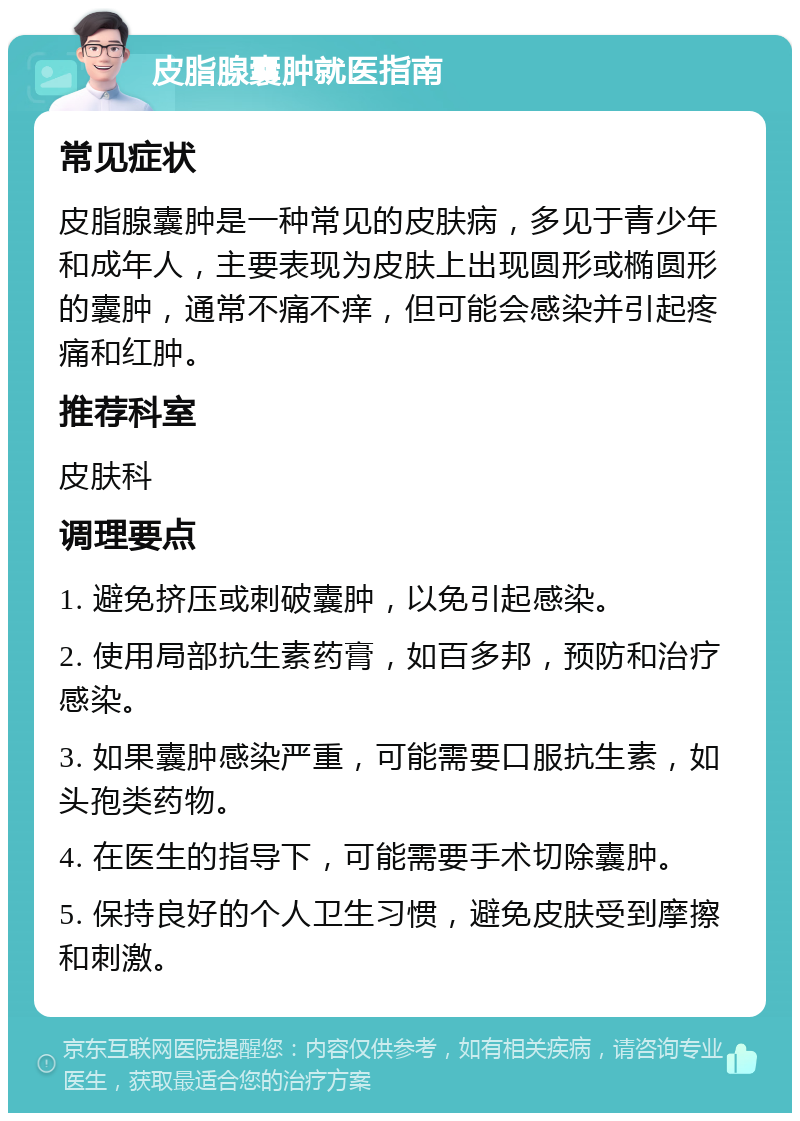 皮脂腺囊肿就医指南 常见症状 皮脂腺囊肿是一种常见的皮肤病，多见于青少年和成年人，主要表现为皮肤上出现圆形或椭圆形的囊肿，通常不痛不痒，但可能会感染并引起疼痛和红肿。 推荐科室 皮肤科 调理要点 1. 避免挤压或刺破囊肿，以免引起感染。 2. 使用局部抗生素药膏，如百多邦，预防和治疗感染。 3. 如果囊肿感染严重，可能需要口服抗生素，如头孢类药物。 4. 在医生的指导下，可能需要手术切除囊肿。 5. 保持良好的个人卫生习惯，避免皮肤受到摩擦和刺激。