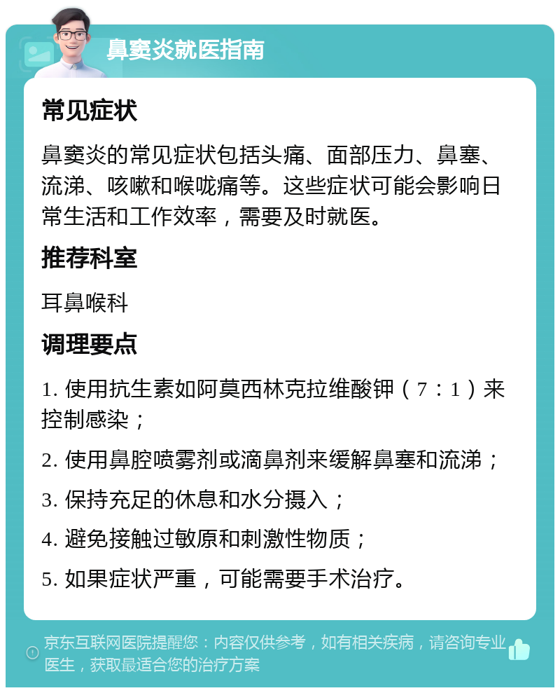 鼻窦炎就医指南 常见症状 鼻窦炎的常见症状包括头痛、面部压力、鼻塞、流涕、咳嗽和喉咙痛等。这些症状可能会影响日常生活和工作效率，需要及时就医。 推荐科室 耳鼻喉科 调理要点 1. 使用抗生素如阿莫西林克拉维酸钾（7：1）来控制感染； 2. 使用鼻腔喷雾剂或滴鼻剂来缓解鼻塞和流涕； 3. 保持充足的休息和水分摄入； 4. 避免接触过敏原和刺激性物质； 5. 如果症状严重，可能需要手术治疗。